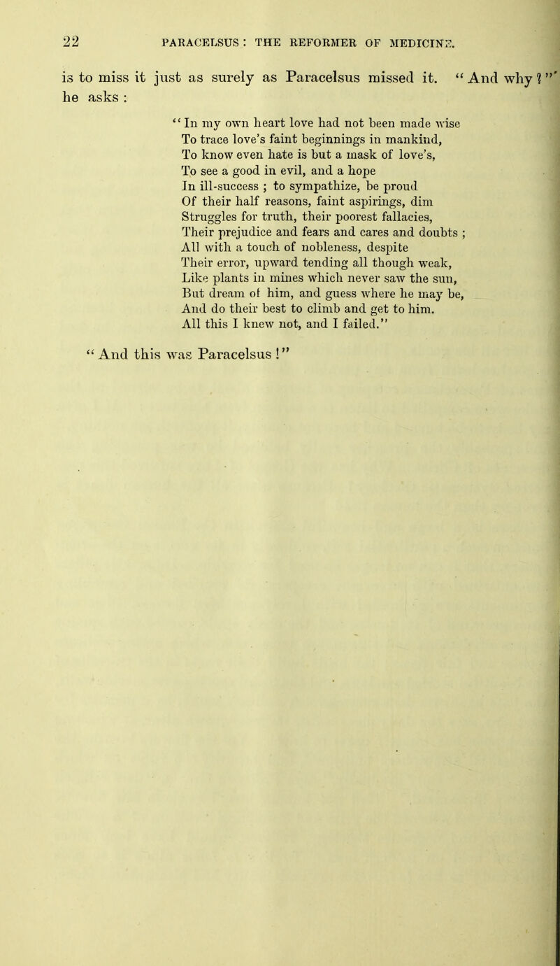 is to miss it just as surely as Paracelsus missed it.  And why ?' he asks :  In my own heart love had not been made Avise To trace love's faint beginnings in mankind, To know even hate is but a mask of love's, To see a good in evil, and a hope . ' In ill-success ; to sympathize, be proud j Of their half reasons, faint aspirings, dim i Struggles for truth, their poorest fallacies, j Their prejudice and fears and cares and doubts ; All with a touch of nobleness, despite Their error, upward tending all though weak. Like plants in mines which never saw the sun, But dream ot him, and guess where he may be, And do their best to climb and get to him. All this I knew not, and I failed.  And this was Paracelsus !