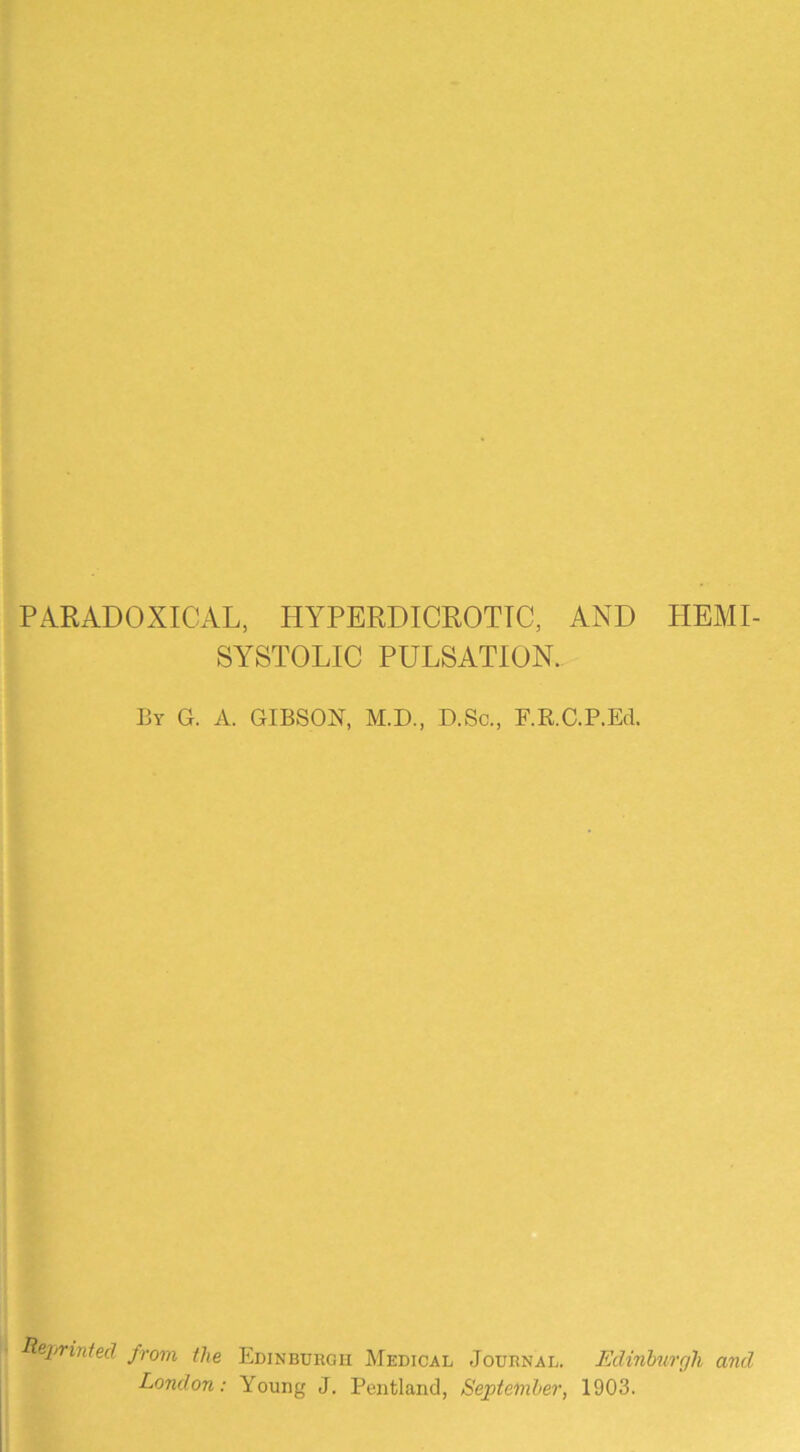 PARADOXICAL, HYPERDICROTTC, AND HEMI- SYSTOLIC PULSATION. By G. a. GIBSON, M.D., D.Sc., F.R.C.P.Ed. Reijrinted from the Edinburgh Medical Journal. Edinburgh and London: Young J. Pentland, September, 1903.