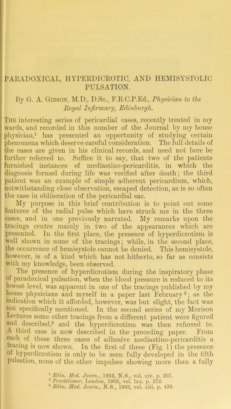 PULSATION. By G. A. GriBSON, M.D., D.Sc., E.R.C.P.Ed., Physician to the Royal Infirmary, EdinTmrgh. The interesting series of pericardial cases, recently treated in my wards, and recorded in this number of the Journal by my house physician,^ has presented an opportunity of studying certain phenomena which deserve careful consideration. The full details of the cases are given in his clinical records, and need not here be further referred to. Suffice it to say, that two of the patients furnished instances of mediastino-pericarditis, in ■which the diagnosis formed during life was verified after death; the third patient was an example of simple adherent pericardium, which, notwithstanding close observation, escaped detection, as is so often the case in obliteration of the pericardial sac. My purpose in this brief contribution is to point out some features of the radial pulse which have struck me in the three cases, and in one previously narrated. My remarks upon the tracings centre mainly in two of the appearances which are presented. In tlie first place, the presence of hyperdicrotism is well shown in some of the tracings; while, in the second place, the occurrence of hemisystole cannot be denied. This hemisystole, however, is of a kind which has not hitherto, so far as consists with my knowledge, been observed. The presence of hyperdicrotism during the inspiratory phase of paradoxical pulsation, when the blood pressure is reduced to its lowest level, was apparent in one of the tracings published by my house physicians and myself in a paper last Eebruary ^; as the indication which it afforded, liowever, was but slight, the fact was not specifically mentioned. In the second series of my Morison Lectures some other tracings from a different patient were figured and described,® and the hyperdicrotism was then referred to. A third case is now described in the preceding paper. From each of these three cases of adliesive mediastino-pericarditis a tracing is now shown. In the first of these (Fig. 1) the presence of hyperdicrotism is only to be seen fully developed in the fifth pulsation, none of the other impulses showing more than a fully 1 2 Edin. Med. Joiini., 1903, N.S., vol. xiv. ji. 207. PractUiemcr, London, 1903, vol. Ixx. p. 212. .Tnn.m. '