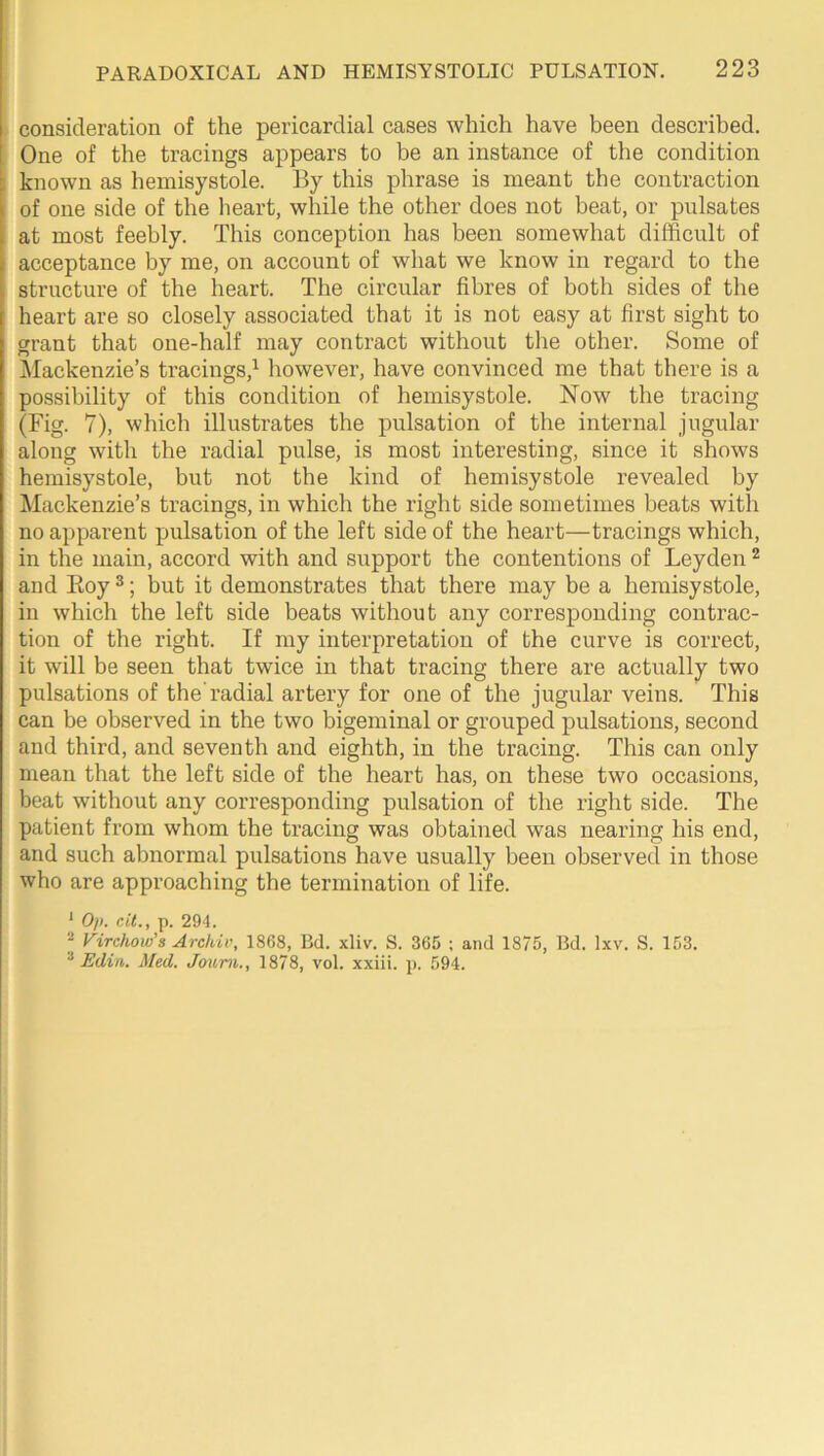 consideration of the pericardial cases which have been described. One of the tracings appears to be an instance of the condition known as hemisystole. By this phrase is meant the contraction of one side of the lieart, while the other does not beat, or pulsates at most feebly. This conception has been somewhat difficult of acceptance by me, on account of what we know in regard to the structure of the heart. The circular fibres of both sides of the heart are so closely associated that it is not easy at first sight to grant that one-half may contract without the other. Some of Mackenzie’s tracings,^ however, have convinced me that there is a possibility of this condition of hemisystole. Now the tracing (Fig. 7), which illustrates the pulsation of the internal jugular along with the radial pulse, is most interesting, since it shows hemisystole, but not the kind of hemisystole revealed by ^lackenzie’s tracings, in which the right side sometimes beats with no apparent pulsation of the left side of the heart—tracings which, in the main, accord with and support the contentions of Leyden ^ and Eoy ®; but it demonstrates that there may be a hemisystole, in which the left side beats without any corresponding contrac- tion of the right. If my interpretation of the curve is correct, it will be seen that twice in that tracing there are actually two pulsations of the’radial artery for one of the jugular veins. This can be observed in the two bigeminal or grouped pulsations, second and third, and seventh and eighth, in the tracing. This can only mean that the left side of the heart has, on these two occasions, beat without any corresponding pulsation of the right side. The patient from whom the tracing was obtained was nearing his end, and such abnormal pulsations have usually been observed in those who are approaching the termination of life. ‘ Op. cit., p. 294. 2 Virchow’s Arcldv, 1868, Bd. xliv. S. 365 ; and 1875, Bd. Ixv. S. 153. “ Edin. Med. Jo^im., 1878, vol. xxiii. p. 594.