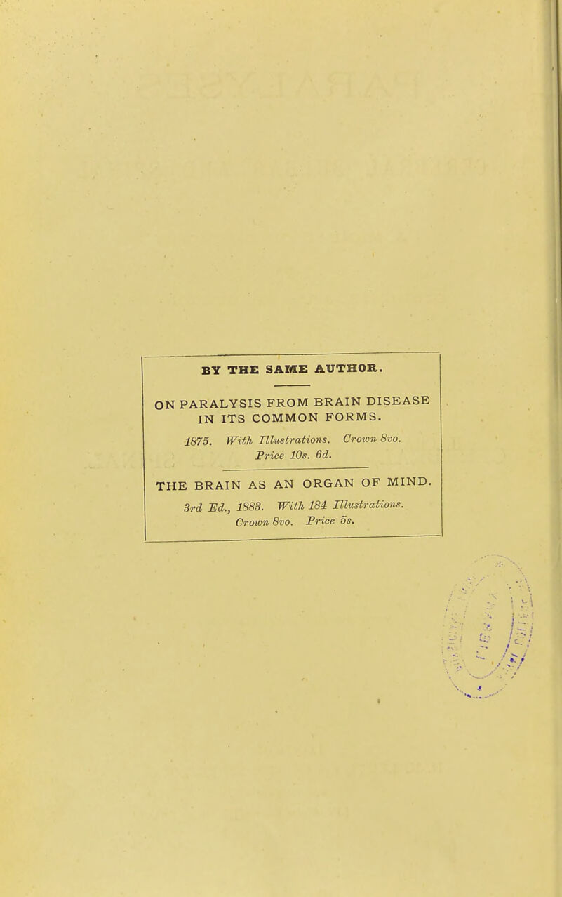 BY THE SAME AUTHOR. ON PARALYSIS FROM BRAIN DISEASE IN ITS COMMON FORMS. 1875. With Illustrations. Crown 8vo. Price 10s. 6d. THE BRAIN A3 AN ORGAN OF MIND. 3rd jEd., 1883. With 184 Illustrations. Crown 8vo. Price ds.