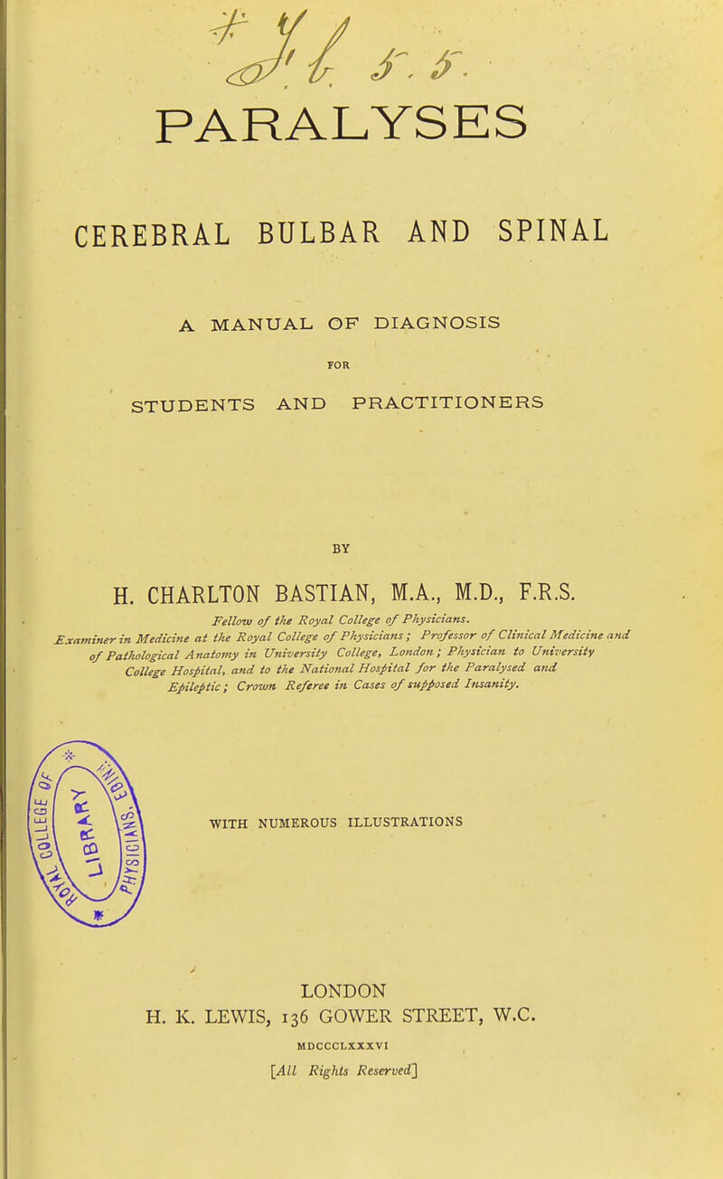 PARALYSES CEREBRAL BULBAR AND SPINAL A MANUAL OF DIAGNOSIS FOR STUDENTS AND PRACTITIONERS BY H. CHARLTON BASTIAN, M.A., M.D, F.R.S. Fellow of the Royal College of Physicians. Examiner in Medicine at the Royal College of Physicians; Professor of Clinical Medicine and of Pathological Anatomy in University College, London; Physician to Universitv College Hospital, and to the National Hospital for the Paralysed and Epileptic; Crown Referee hi Cases of supposed Insanity. WITH NUMEROUS ILLUSTRATIONS LONDON H. K. LEWIS, 136 GOWER STREET, W.C. MDCCCLXXXVI \All Rights Reserved']
