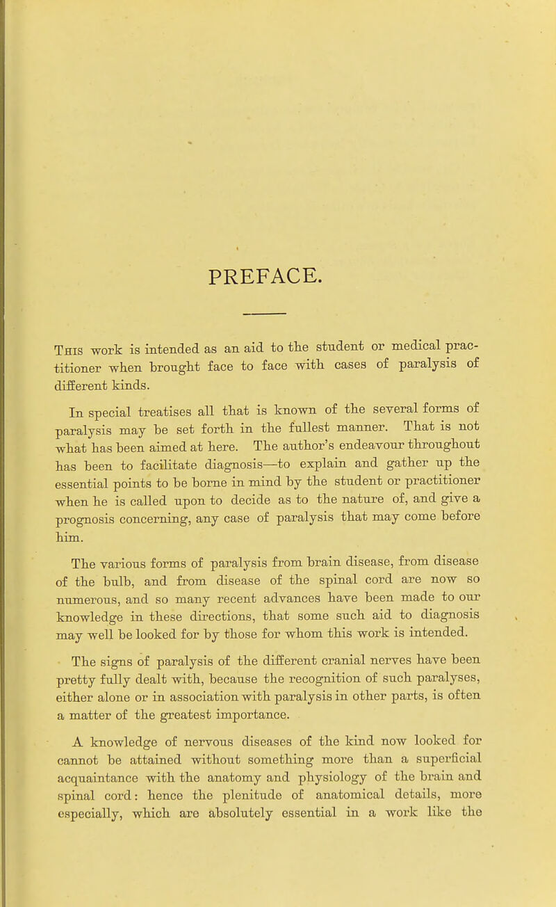PREFACE. This work is intended as an aid to tlie student or medical prac- titioner when brought face to face with cases of paralysis o£ different kinds. In special treatises all that is known of the several forms of paralysis may be set forth in the fullest manner. That is not what has been aimed at here. The author's endeavour throughout has been to facilitate diagnosis—to explain and gather up the essential points to be borne in mind by the student or practitioner when he is called upon to decide as to the nature of, and give a prognosis concerning, any case of paralysis that may come before him. The various forms of paralysis from brain disease, from disease of the bulb, and from disease of the spinal cord are now so numerous, and so many recent advances have been made to our knowledge in these directions, that some such aid to diagnosis may well be looked for by those for whom this work is intended. The signs of paralysis of the different cranial nerves have been pretty fully dealt with, because the recognition of such paralyses, either alone or in association with paralysis in other parts, is often a matter of the greatest importance. A knowledge of nervous diseases of the kind now looked for cannot be attained without something more than a superficial acquaintance with the anatomy and physiology of the brain and spinal cord: hence the plenitude of anatomical details, more especially, which are absolutely essential in a work like the