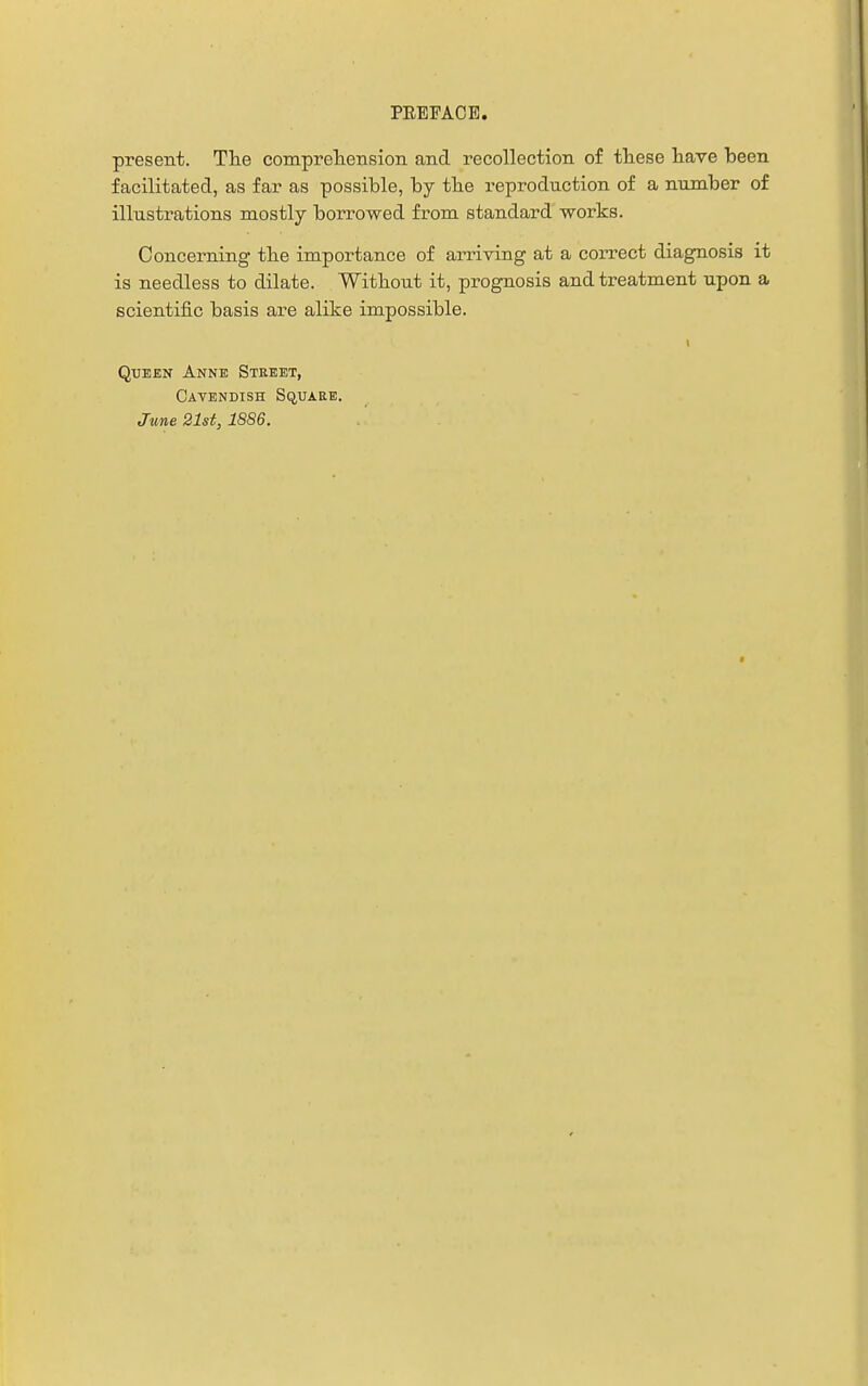 present. Tlie compreliension and recollection of these have been facilitated, as far as possible, by tbe reproduction of a number of illustrations mostly borrowed from standard works. Concerning tbe importance of arriving at a correct diagnosis it is needless to dilate. Without it, prognosis and treatment upon a scientific basis are alike impossible. Queen Anne Stebet, Cavendish Square. June 21st, 1886.