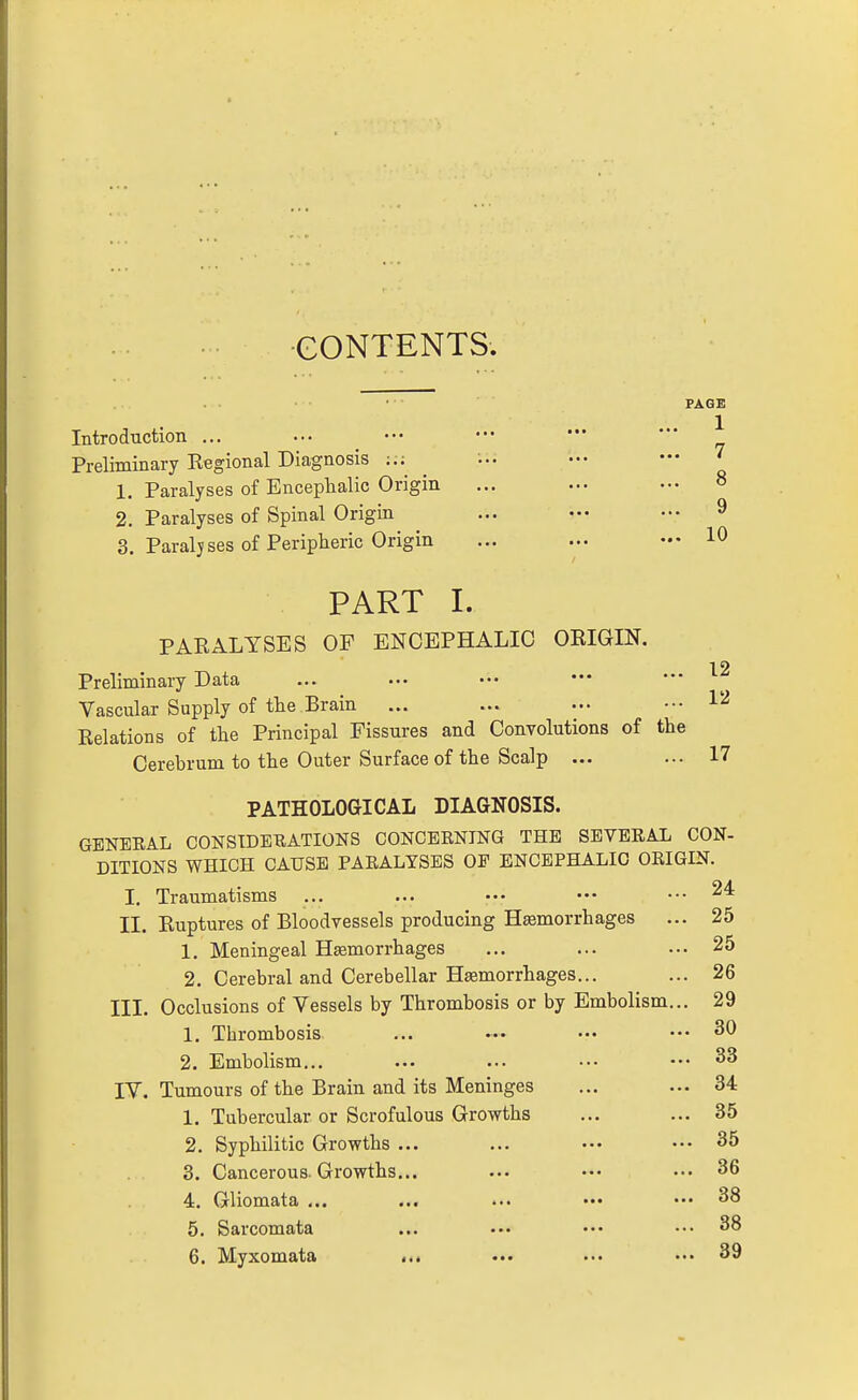 CONTENTS. PAGE Introduction ... ... ••• ••• — — J Preliminary Regional Diagnosis ... — ^ 1. Paralyses of Encephalic Origin ... ... ... » 2. Paralyses of Spinal Origin ... — ••. 9 3. Paraljses of Peripheric Origin ... ... ••• 10 PART I. PARALYSES OF ENCEPHALIC ORIGIN. Preliminary Data ... ... .•• — '■^ Vascular Supply of the Brain ... ... ... ••• 1'^ Relations of the Principal Fissures and Convolutions of the Cerebrum to the Outer Surface of the Scalp ... ... 17 PATHOLOGICAL DIAGNOSIS. GENERAL CONSIDERATIONS CONCERNING THE SEVERAL CON- DITIONS WHICH CAUSE PARALYSES OF ENCEPHALIC ORIGIN. I. Traumatisms ... ... ••. ••• ••• II. Ruptures of Bloodvessels producing Hemorrhages ... 25 1, Meningeal Hsemorrhages ... ... ... 25 2. Cerebral and Cerebellar Haemorrhages... ... 26 III. Occlusions of Vessels by Thrombosis or by Embolism... 29 1. Thrombosis. ... ••• ... ••' ^0 2. Embolism... ... ... ... ••• 33 IV. Tumours of the Brain and its Meninges ... ... 34 1. Tubercular or Scrofulous Growths ... ... 35 2. Syphilitic Growths ... ... ... ... 35 3. Cancerous. Growths... ... ... ... 36 4. Gliomata ... ... ... ••• ..• 38 5. Sarcomata ... ... ••• 38 6. Myxomata i.. ... ... ... 39