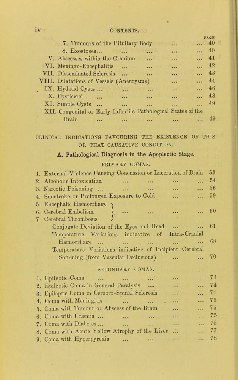 FACE 7. Tumours of the Pituitary Body ... ... 40 8. Exostoses... ... ... ... ... 40 V. Abscesses within the Cranium ... ... ... 41 VI. Meningo-Encephalitis ... ... ... ... 42 VII. Disseminated Sclerosis ... ... ... ... 43 VIII. Dilatations of Vessels (Aneurysms) ... ... 44 IX. Hydatid Cysts ... ... ... ... ... 46 X. Cysticerci ... ... ... ... ... 48 XL Simple Cysts ... ... ... ... ... 49 XII. Congenital or Early Infantile Pathological States of the Brain ... ... ... ... ... 49 CLINICAL INDICATIONS TAVOURING THE EXISTENCE OF THIS OR THAT CAUSATIVE CONDITION. A. Pathological Diagnosis in the Apoplectic Stage. PRIMARY COMAS. 1. External Violence Causing Concussion or Laceration of Brain 53 2. Alcoholic Intoxication ... ... ... ... 54 3. Narcotic Poisoning ... ... ... ... ... 56 4. Sunstroke or Prolonged Exposure to Cold ... ... 59 5. Encephalic Hasmorrhage 6. Cerebral Embolism > ••• ... ••• ••• 60 7. Cerebral Thrombosis ) Conjugate Deviation of the Eyes and Head ... ... 61 Temperature Variations indicative of Intra-Cranial Heemorrhage ... ... ... ... ... 68 Temperature Variations indicative of Incipient Cerebral Softening (from Vascular Occlusions) ... ... 70 SECONDARY COMAS. 1. Epileptic Coma ... ... ... ... ... 73 2. Epileptic Coma in General Pai'alysis ... ... ... 74 3. Epileptic Coma in Cerebro-Spinal Sclerosis ... ... 74 4. Coma v?ith Meningitis ... ... 75 5. Coma with Tumour or Abscess of the Brain ... ... 75 6. Coma with Urtemia ... ... ... ... ... 75 7. Coma with Diabetes ... ... ... ... ... 75 8. Coma with Acute Yellow Atrophy of the Liver ... ... 77 9. Coma with Hyperpyrexia ,.. ... ... ... 78