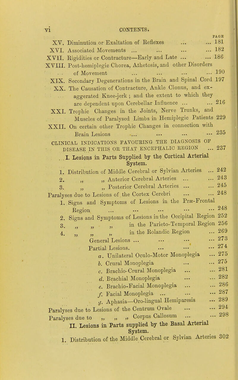 Tl CONTENTS i PAGE XV. Diminution or Exaltation of Reflexes ... ... 181 XVI. Associated Movements ... ... ... ... 182 XVil. Rigidities or Contracture—Early and Late ... ... 186 XVIII. Post-hemiplegic Chorea, Athetosis, and other Disorders of Movement ... ... ... .•• 190 XIX. Secondary Degenerations in the Brain and Spinal Cord 197 XX. The Causation of Contracture, Ankle Clonus, and ex- aggerated Knee-jerk ; and tlie extent to whicli tliey are dependent upon Cerebellar Influence ... ...216 XXI. Trophic Changes in the Joints, Nerve Trunks, and Muscles of Paralysed Limbs in Hemiplegic Patients 229 XXII. On certain other Trophic Changes in connection with Brain Lesions ... ••• ••• ^35 CLINICAL INDICATIONS FAVOUEING THE DIAGNOSIS OF DISEASE IN THIS OR THAT ENCEPHALIC REGION ...237 I. Lesions in Parts Supplied 'bj the Cortical Arterial System. 1. Distribution of Middle Cerebral or Sylvian Ai-teries ... 242 2. „ „ Anterior Cerebral Arteries ... ... 243 3. „ „ Posterior Cerebral Arteries ... ... 245 Paralyses due to Lesions of the Cortex Cerebri ... ... 248 1. Signs and Symptoms of Lesions in the Prae-Frontal Region ... ••• ••• ••• 2, Signs and Symptoms of Lesions in the Occipital Region 252 Q in the Parieto-Temporal Region 256 4^ in the Rolandic Region ... 269 General Lesions ... ••• ••• ••• 273 Partial Lesions. ... ••• ••• 274 a. Unilateral Oculo-Motor Monoplegia ... 275 b. Crural Monoplegia ... ••• 27o c. Brachio-Crural Monoplegia ... ... 281 d. Brachial Monoplegia ... ... 282 e. Brachio-Facial Monoplegia ... ... 286 /. Facial Monoplegia ... ... ••• 287 g. Aphasia—Oro-lingual Hemiparesis ... 289 Paralyses due to Lesions of the Centrum Ovale ... ... 294 Paralyses due to „ „ „ Corpus Callosum ... ... 298 II. Lesions in Parts supplied by the Basal Arterial System. 1. Distribution of the Middle Cerebral or Sylvian Arteries 302