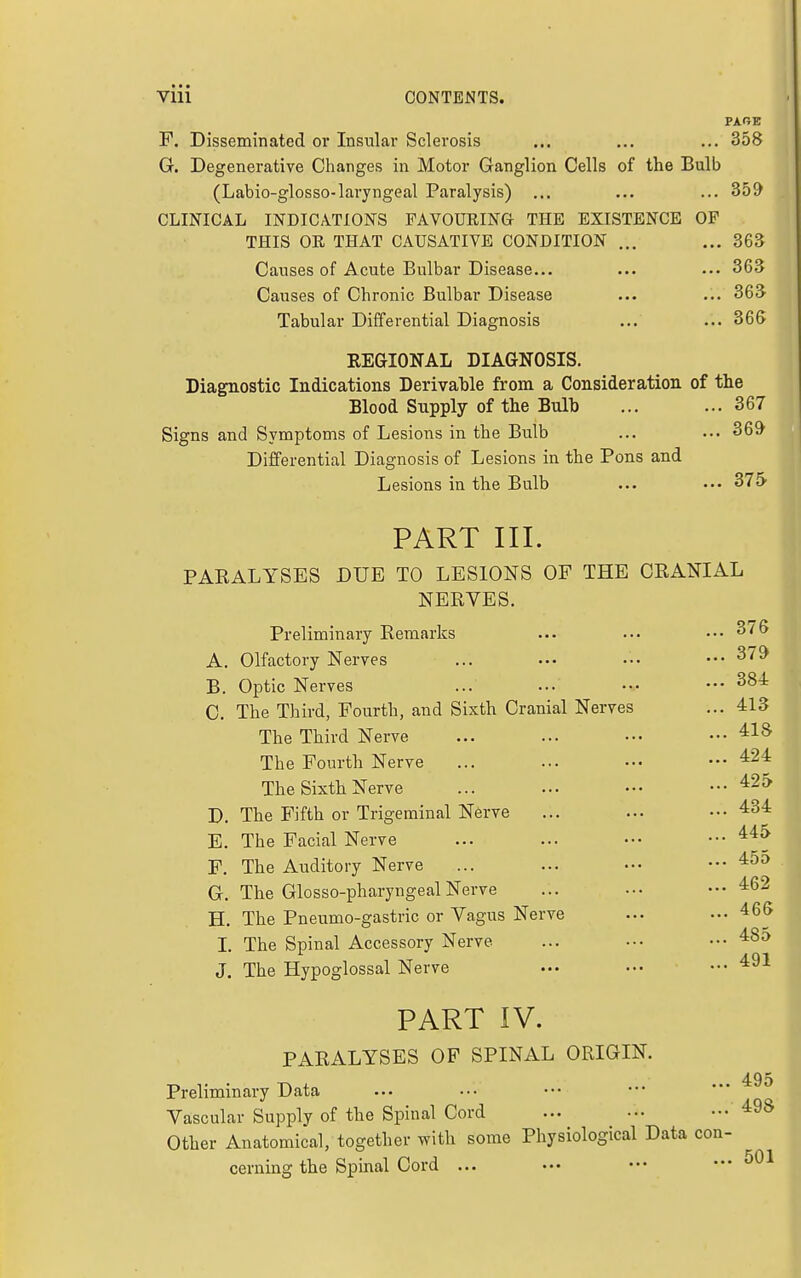 PARE F. Disseminated or Insular Sclerosis ... ... ... 358 G. Degenerative Changes in Motor Ganglion Cells of the Bulb (Labio-glosso-laryngeal Paralysis) ... ... ... 359 CLINICAL INDICATIONS FAVOURING THE EXISTENCE OF THIS OR THAT CAUSATIVE CONDITION ... ... 363 Causes of Acute Bulbar Disease... ... ... 363 Causes of Chronic Bulbar Disease ... ... 36S Tabular Differential Diagnosis ... ... 365 REGIONAL DIAGNOSIS. Diagnostic Indications Derivable from a Consideration of the Blood Supply of the Bulb ... ...367 Signs and Symptoms of Lesions in the Bulb ... ... 369 Differential Diagnosis of Lesions in the Pons and Lesions in the Bulb ... 375' PART III. PARALYSES DUE TO LESIONS OF THE CRANIAL NERVES. Preliminary Remarks ... ... ...3/6 A. Olfactory Nerves ... ••• •.• ••• B. Optic Nerves ... ... ••. — C. The Third, Fourth, and Sixth Cranial Nerves ... 413 The Third Nerve ... ... ..• ■•• The Fourth Nerve ... ... ... — ^24 The Sixth Nerve ... ... — ••• ^25 D. The Fifth or Trigeminal Nsrve ... ... ••• 434 E. The Facial Nerve ... ... •.• ••• F. The Auditory Nerve ... ... ••. ••• G. The Glosso-pharyngealNerve ... •-. ... 462 H. The Pneumo-gastric or Vagus Nerve ... ... 466 I. The Spinal Accessory Nerve ... ... .•• ^^o J. The Hypoglossal Nerve ••• ... 491 PART IV. PARALYSES OF SPINAL ORIGIN. Preliminary Data ... ■•. ••• ••• * Vascular Supply of the Spinal Cord ... ... — Other Anatomical, together with some Physiological Data con- cernmg the Spinal Cord ... ••• ••• ... 501