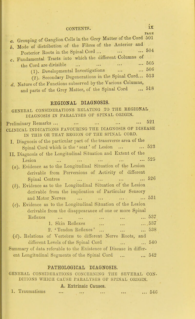PAGE a. Grouping of Ganglion Cells in the Grey Matter of the Cord 501 b. Mode of distribution of the Fibres of the Anterior and Posterior Roots in the Spinal Cord ... ... .•• 504 c. Fundamental Tracts into which the different Columns of the Cord are divisible ... ... ••• ... 50o (1) . Developmental Investigations ... ... 506 (2) . Secondary Degenerations in the Spinal Cord... 513 d. Nature of the Functions subserved by the Various Columns, and parts of the Grey Matter, of the Spinal Cord ... 518 EEGIONAL DIAGNOSIS. GENERAL CONSIDERATIONS RELATING TO THE EEGIONAL DIAGNOSIS IN PARALYSES OF SPINAL ORIGIN. Preliminary Remarks ... ... ... .•• ••• 521 CLINICAL INDICATIONS FAVOURING THE DIAGNOSIS OP DISEASE IN THIS OR THAT REGION OF THE SPINAL CORD. I. Diagnosis of the particular part of the transverse area of the Spinal Cord which is the ' seat' of Lesion ... ... 523 II. Diagnosis of the Longitudinal Situation and Extent of the Lesion ... ... ••• ••• ••• 525 (a). Evidence as to the Longitudinal Situation of the Lesion derivable from Perversions of Activity of different Spinal Centres ... ... ... ... 526 (&). Evidence as to the Longitudinal Situation of the Lesion derivable from the implication of Particular Sensory and Motor Nerves ... ... ... ... 531 (c) . Evidence as to the Longitudinal Situation of the Lesion derivable from the disappearance of one or more Spinal Reflexes ... ... ... ... ... 537 1. Skin Reflexes ... ... ...,537^ 2. 'Tendon Reflexes' ... ... ...538 (d) . Relations of Vertebrte to different Nerve Roots, and different Levels of the Spinal Cord ... ... 540 Summary of data referable to the Existence of Disease in differ- ent Longitudinal Segments of the Spinal Cord ... ... 542 PATHOLOGICAL DIAGNOSIS. GENERAL CONSIDERATIONS CONCERNING THE SEVERAL CON- DITIONS WHICH CAUSE PARALYSES OP SPINAL ORIGIN. A. Extrinsic Causes. 1. Traumatisms ... ... ... ... ... 546