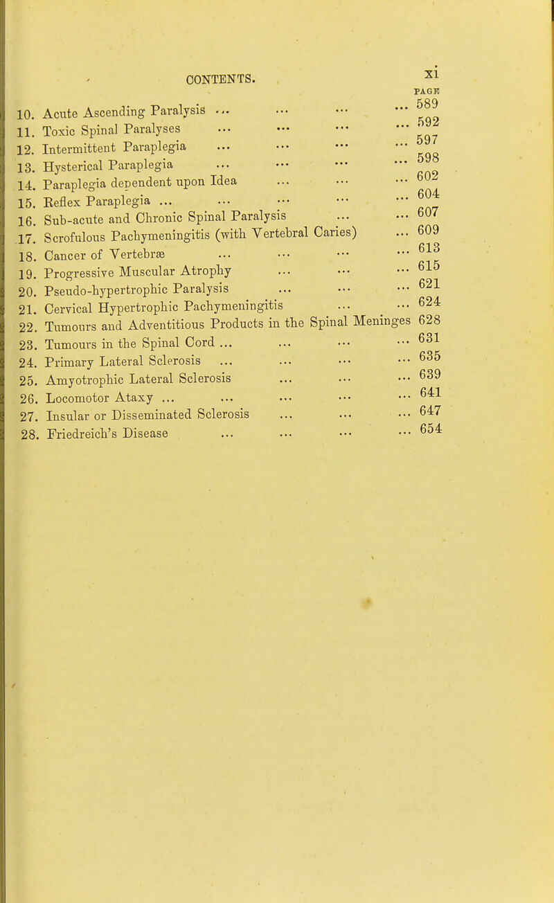PAGK 10. Acute Ascending Paralysis ... * kqo 11. Toxic Spinal Paralyses ... — ••• — 12. Intermittent Paraplegia 13. Hysterical Paraplegia ... — *' rao 14. Paraplegia dependent upon Idea 15. Reflex Paraplegia ... ... .•• ••• ••• 16. Sub-acute and Chronic Spinal Paralysis ... .-• 607 ,17.' Scrofulous Pachymeningitis (with Vertebral Caries) ... 609 18. Cancer of Vertebrte ... ... •■• ...613 19 Progressive Muscular Atrophy ... ... ••• 615 20. Pseudo-hypertrophic Paralysis 21. Cervical Hypertrophic Pachymeningitis ... _ ••• 624 22. Tumours and Adventitious Products in the Spinal Meninges 628 23. Tumours in the Spinal Cord ... ... ... ••• 631 24. Primary Lateral Sclerosis ... ... ••. ••• 635 25. Amyotrophic Lateral Sclerosis ... ... ••• 639 26. Locomotor Ataxy ... ... ... .•• ••• 641 27. Insular or Disseminated Sclerosis ... ... ... 647