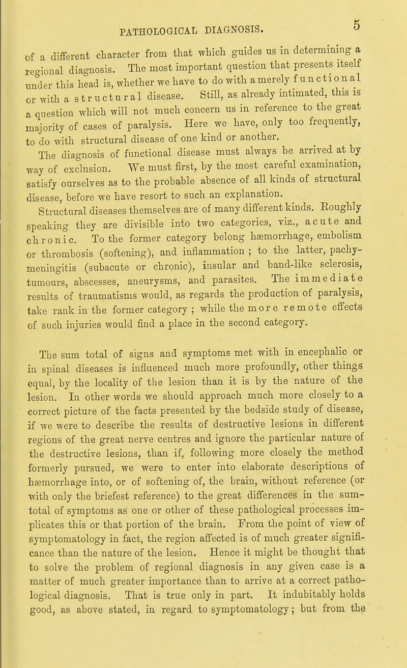 PATHOLOGICAL DIAGNOSIS. O of a different character from that which guides us in determining a reo-ional diagnosis. The most important question that presents itself under this head is. whether we have to do with a merely functional or with a s t r u c t u r a 1 disease. Still, as already intimated, this is a question which will not much concern us in reference to the great majority of cases of paralysis. Here we have, only too frequently, to do with structural disease of one kind or another. The diagnosis of functional disease must always be arrived at by way of exclusion. We must first, by the most careful examination, satisfy ourselves as to the probable absence of all kinds of structural disease, before we have resort to such an explanation. Structural diseases themselves are of many different kinds. Roughly speaking they are divisible into two categories, viz., acute and chronic. To the former category belong hemorrhage, embolism or thrombosis (softening), and inflammation ; to the latter, pachy- meningitis (subacute or chronic), insular and band-like sclerosis, tumours, abscesses, aneurysms, and parasites. The immediate results of traumatisms would, as regards the production of paralysis, take rank in the former category ; while the more remote effects of such injuries would find a place in the second category. The sum total of signs and symptoms met with in encephalic or in spinal diseases is influenced much more profoundly, other things equal, by the locality of the lesion than it is by the nature of the lesion. In other words we should approach much more closely to a correct picture of the facts presented by the bedside study of disease, if we were to describe the results of destructive lesions in different regions of the great nerve centres and ignore the particular nature of the destructive lesions, than if, following more closely the method formerly pursued, we were to enter into elaborate descriptions of hemorrhage into, or of softening of, the brain, without reference (or with only the briefest reference) to the great differences in the sum- total of symptoms as one or other of these pathological processes im- plicates this or that portion of the brain. From the point of view of symptomatology in fact, the region affected is of much greater signifi- cance than the nature of the lesion. Hence it might be thought that to solve the problem of regional diagnosis in any given case is a matter of much greater importance than to arrive at a correct patho- logical diagnosis. That is true only in part. It indubitably holds good, as above stated, in regard to symptomatology; but from the
