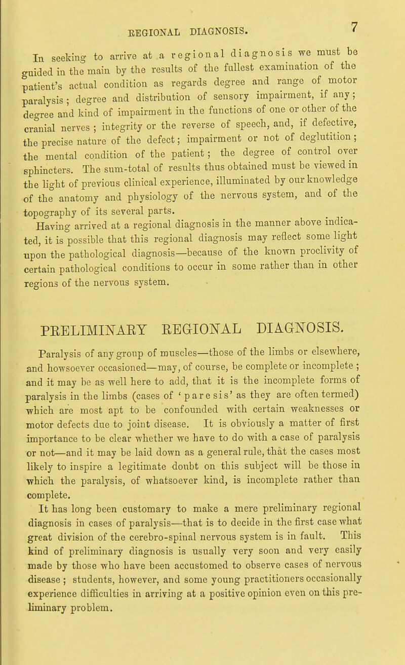 In seeking to arrive at a r egi on al di a gno si s we must be cruided in the main by the results of the fdlest examination of the patient's actual condition as regards degree and range of motor paralysis ; degree and distribution of sensory impairment, if any; degree and kind of impairment in the functions of one or other of the cranial nerves ; integrity or the reverse of speech, and, if defective, the precise nature of the defect; impairment or not of deglutition; the mental condition of the patient; the degree of control over sphincters. The sum-total of results thus obtained must be viewed in the light of previous clinical experience, illuminated by our knowledge of thl anatomy and physiology of the nervous system, and of the topography of its several parts. Having arrived at a regional diagnosis in the manner above indica- ted, it is possible that this regional diagnosis may reflect some light upon the pathological diagnosis—because of the known proclivity of certain pathological conditions to occur in some rather than in other regions of the nervous system. PRELIMINARY REGIIONAL DIAGNOSIS. Paralysis of any group of muscles—those of the limbs or elsewhere, and howsoever occasioned—may, of course, be complete or incomplete ; and it may be as well here to add, that it is the incomplete forms of paralysis in the limbs (cases of ' pare sis' as they are often termed) which are most apt to be confounded with certain weaknesses or motor defects due to joint disease. It is obviously a matter of first importance to be clear whether we have to do with a case of paralysis or not—and it may be laid down as a general rule, that the cases most likely to inspire a legitimate doubt on this subject will be those in which the paralysis, of whatsoever kind, is incomplete rather than complete. It has long been customary to make a mere preliminary regional diagnosis in cases of paralysis—that is to decide in the first case what great division of the cerebro-spinal nervous system is in fault. This kind of preliminary diagnosis is usually very soon and very easily made by those who have been accustomed to observe cases of nervous disease ; students, however, and some young practitioners occasionally experience difficulties in arriving at a positive opinion even on this pre- liminary problem.