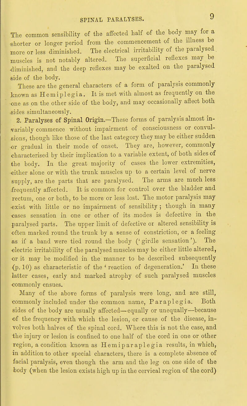 SPINAL PARALYSES. ^ The common sensibility of the affected half of the body may for a shorter or longer period from the commencement of the illness be more or less diminished. The electrical irritability of the paralysed, muscles is not notably altered. The superficial reflexes may be -diminished, and the deep reflexes may be exalted on the paralysed side of the body. These are the general characters of a form of paralysis commonly known as H e m i p 1 e g i a. It is met with almost as frequently on the ■one as on the other side of the body, and may occasionally affect both .sides simultaneously. 2. Paralyses of Spinal Origin.—These forms of paralysis almost in- fvariably commence without impairment of consciousness or convul- sions, though like those of the last category they may be either sudden or gradual in their mode of onset. They are, however, commonly characterised by their implication to a variable extent, of both sides of the body. In the great majority of cases the lower extremities, •either alone or with the trunk muscles up to a certain level of nerve supply, are the parts that are paralysed. The arms are much less frequently affected. It is common for control over the bladder and rectum, one or both, to be more or less lost. The motor paralysis may ■exist with little or no impairment of sensibility ; though in many -cases sensation in one or other of its modes is defective in the paralysed parts. The upper limit of defective or altered sensibility is often marked round the trunk by a sense of constriction, or a feeling as if a band were tied round the body ('girdle sensation'). The electric irritability of the paralysed muscles may be either little altered, or it may be modified in the manner to be described subsequently (p. 10) as characteristic of the ' reaction of degeneration.' In these latter cases, early and marked atrophy of such paralysed muscles -commonly ensues. Many of the above forms of paralysis were long, and are still, commonly included under the common name, Paraplegia. Both sides of the body are usually affected—equally or unequally—because of the frequency with which the lesion, or caiise of the disease, in- volves both halves of the spinal cord. Where this is not the case, and the injury or lesion is confined to one half of the cord in one or other region, a condition known as Hemiparaplegia results, in which, in addition to other special characters, there is a complete absence of facial paralysis, even though the arm and the leg on one side of the body (when the lesion exists high up in the cervical region of the cord)