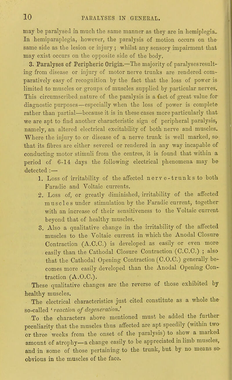 may be pavalyscil in much the same manner as they are in hemiplegia. In hemiparaplegia, however, the paralysis of motion occurs on the same side as the lesion or injury ; whilst any sensory impairment that may exist occurs on the opposite side of the body, 3. Paralyses of Peripheric Origin.—The majority of paralyses result- ing from disease or injury of motor nerve trunks are rendered com- paratively easy of recognition by the fact that the loss of power is limited to muscles or groups of muscles supplied by particular nerves. This circumscribed nature of the paralysis is a fact of great value for diagnostic purposes—especially when the loss of power is complete rather than partial—because it is in these cases more particularly that we are apt to find another characteristic sign of peripheral paralysis, namely, an altered electrical excitability of both nerve and muscles. Where the injury to or disease of a nerve trunk is well marked, so- that its fibres are either severed or rendered in any way incapable of conducting motor stimuli from the centres, it is found that within a period of 6-14 days the following electrical phenomena may be detected :— 1. Loss of irritability of the affected nerv e-trunks to both Faradic and Voltaic currents. 2. Loss of, or greatly diminished, irritability of the affected muscles under stimulation by the Faradic current, together with an increase of their sensitiveness to the Voltaic current- beyond that of healthy muscles. 3. Also a qualitative change in the irritability of the affected muscles to the Voltaic current in which the Anodal Closure Contraction (A.C.C.) is developed as easily or even more easily than the Cathodal Closure Contraction (C.C.C.) ; also that the Cathodal Opening Contraction (C.O.C.) generally be^- comes more easily developed than the Anodal Opening Con- traction (A.O.C.). These qualitative changes are the reverse of those exhibited by healthy muscles. The electrical characteristics just cited constitute as a whole the so-called ' reaction of degeneration.' To the characters above mentioned must be added the further peculiarity that the muscles thus affected are apt speedily (within two or three weeks from the onset of the paralysis) to show a marked amount of atrophy—a change easily to be appreciated in limb muscles, and in some of those pertaining to the trunk, but by no means so- obvious in the muscles of the face.