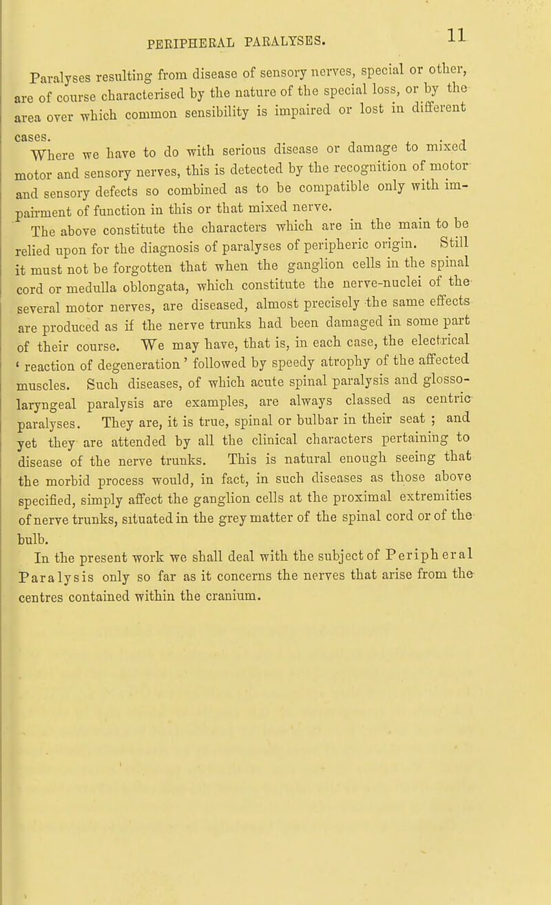 PEKIPHERAL PARALYSES. H Paralyses resulting from disease of sensory nerves, special or other, are of course characterised by the nature of the special loss, or by the area over ^hich common sensibility is impaired or lost in different cases. . • J Where we have to do with serious disease or damage to mixed motor and sensory nerves, this is detected by the recognition of motor and sensory defects so combined as to be compatible only with im- pairment of function in this or that mixed nerve. The above constitute the characters which are in the main to be relied upon for the diagnosis of paralyses of peripheric origin. Still it must not be forgotten that when the ganglion cells in the spinal cord or medulla oblongata, which constitute the nerve-nuclei of the . several motor nerves, are diseased, almost precisely the same effects are produced as if the nerve trunks had been damaged in some part of their course. We may have, that is, in each case, the electrical « reaction of degeneration' followed by speedy atrophy of the affected muscles. Such diseases, of which acute spinal paralysis and glosso- laryngeal paralysis are examples, are always classed as centric paralyses. They are, it is true, spinal or bulbar in their seat ; and yet they are attended by all the clinical characters pertaining to disease of the nerve trunks. This is natural enough seeing that the morbid process would, in fact, in such diseases as those above specified, simply affect the ganglion cells at the proximal extremities of nerve trunks, situated in the grey matter of the spinal cord or of the bulb. In the present work we shall deal with the subject of Periph eral Paralysis only so far as it concerns the nerves that arise from the centres contained within the cranium.