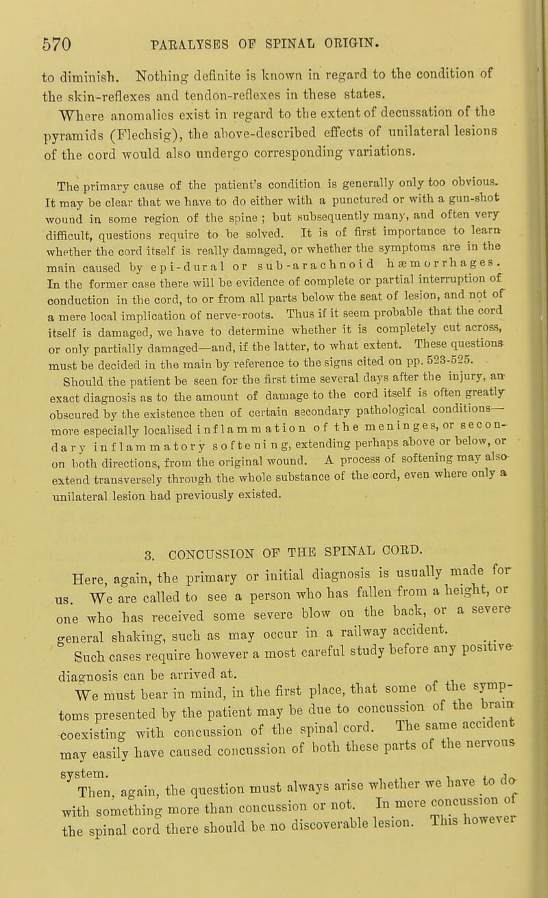 to diminish. Nothing definite is known in regard to the condition of the skin-reflexes and tendon-reflexes in these states. Where anomalies exist in regard to the extent of decussation of the pyramids (Flechsig), the above-described effects of unilateral lesions of the cord would also undergo corresponding variations. The primary cause of the patient's condition is generally only too obvious. It may be clear that we have to do either with a punctured or with a gun-shot wound in some region of the spine ; but subsequently many, and often very difficult, questions require to be solved. It is of first importance to learn whether the cord itself is really damaged, or whether the symptoms are in the main caused by epi-dural or s u b - a r a c h n o i d h £b m o r r h a g e s . In the former case there will be evidence of complete or partial interruption of conduction in the cord, to or from all parts below the seat of lesion, and n9t of a mere local implication of nerve-roots. Thus if it seem probable that the cord itself is damaged, we have to determine whether it is completely cut acros-s, or only partially damaged—and, if the latter, to what extent. These questions must be decided in the main by reference to the signs cited on pp. 523-525. Should the patient be seen for the first time several days after the injury, an exact diagnosis as to the amount of damage to the cord itself is often greatly obscured by the existence then of certain secondary pathological conditions- more especially localised i n f 1 a m m a t i o n of the meninges, or secon- dary inflammatory s o f t e ni n g, extending perhaps above or below, or on both directions, from the original wound. A process of softening may also- extend transversely through the whole substance of the cord, even where only a unilateral lesion had previously existed. 3. CONCUSSION OF THE SPINAL CORD. Here again, the primary or initial diagnosis is usually made for us We are called to see a person who has fallen from a height, or one who has received some severe blow on the back, or a severe general shaking, such as may occur in a railway accident. Such cases require however a most careful study before any positive- diagnosis can be arrived at. We must bear in mind, in the first place, that some of the symp- toms presented by the patient may be due to concussion of the bram ■coexisting with concussion of the spinal cord. The same accident may easily have caused concussion of both these parts of the nervous ThTn again, the question must always arise whether we have to da with something more than concussion or not. In more concussion of the spinal cord there should be no discoverable lesion. This however