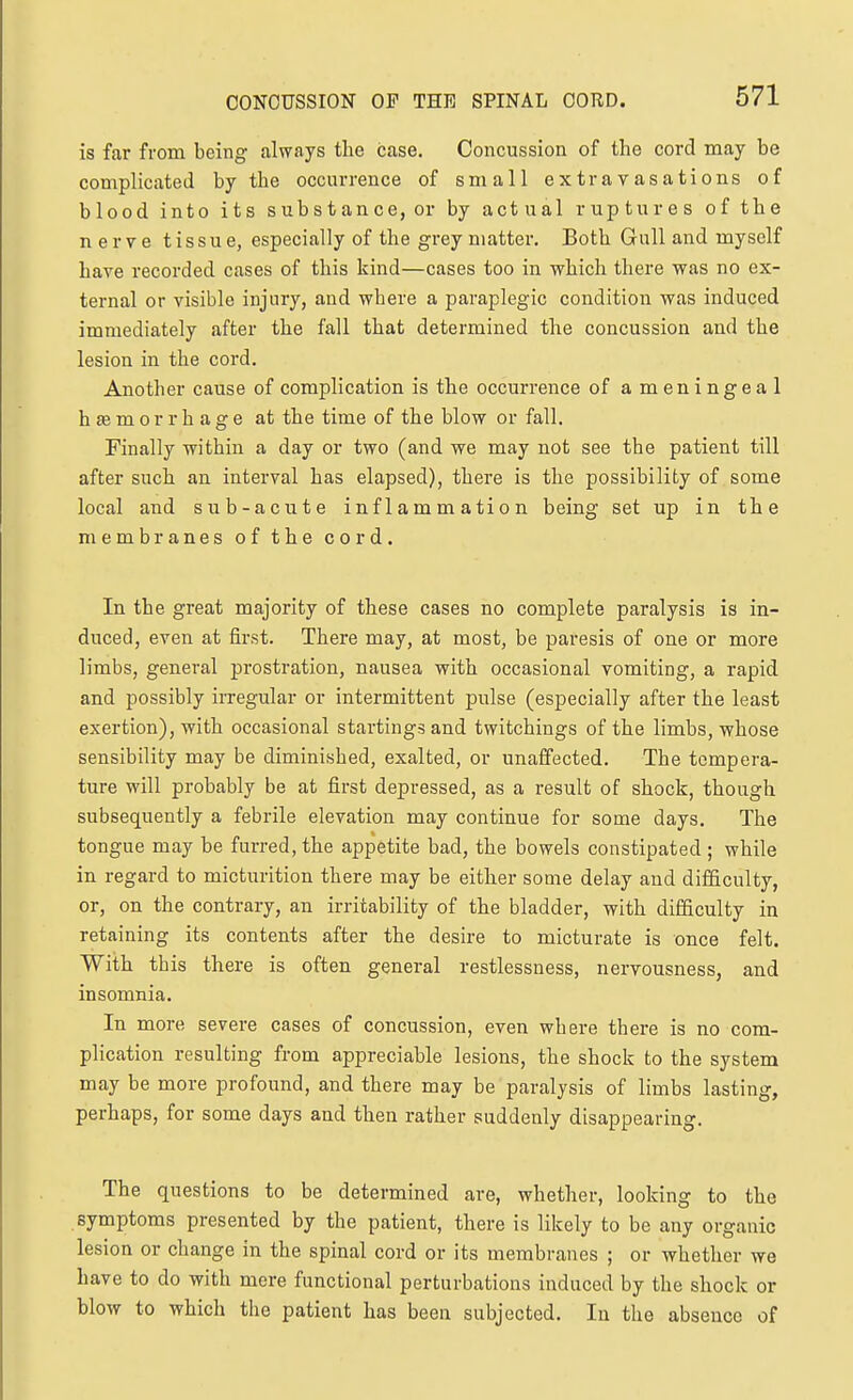 is far from being always the case. Concussion of the cord may be complicated by the occurrence of small extravasations of blood into its substance, or by actual ruptures of the nerve tissue, especially of the grey matter. Both Gull and myself have recorded cases of this kind—cases too in which there was no ex- ternal or visible injury, and where a paraplegic condition was induced immediately after the fall that determined the concussion and the lesion in the cord. Another cause of complication is the occurrence of ameningeal h se m 0 r r h a g e at the time of the blow or fall. Finally within a day or two (and we may not see the patient till after such an interval has elapsed), there is the possibility of some local and sub-acute inflammation being set up in the membranesofthecord. In the great majority of these cases no complete paralysis is in- duced, even at first. There may, at most, be paresis of one or more limbs, general prostration, nausea with occasional vomiting, a rapid and possibly irregular or intermittent pulse (especially after the least exertion), with occasional startings and twitchings of the limbs, whose sensibility may be diminished, exalted, or unaffected. The tempera- ture will probably be at first depressed, as a result of shock, though subsequently a febrile elevation may continue for some days. The tongue may be furred, the appetite bad, the bowels constipated ; while in regard to micturition there may be either some delay and difficulty, or, on the contrary, an irritability of the bladder, with difficulty in retaining its contents after the desire to micturate is once felt. With this there is often general restlessness, nervousness, and insomnia. In more severe cases of concussion, even where there is no com- plication resulting from appreciable lesions, the shock to the system may be more profound, and there may be paralysis of limbs lasting, perhaps, for some days and then rather suddenly disappearing. The questions to be determined are, whether, looking to the symptoms presented by the patient, there is likely to be any organic lesion or change in the spinal cord or its membranes ; or whether we liave to do with mere functional perturbations induced by the shock or blow to which the patient has been subjected. In the absence of