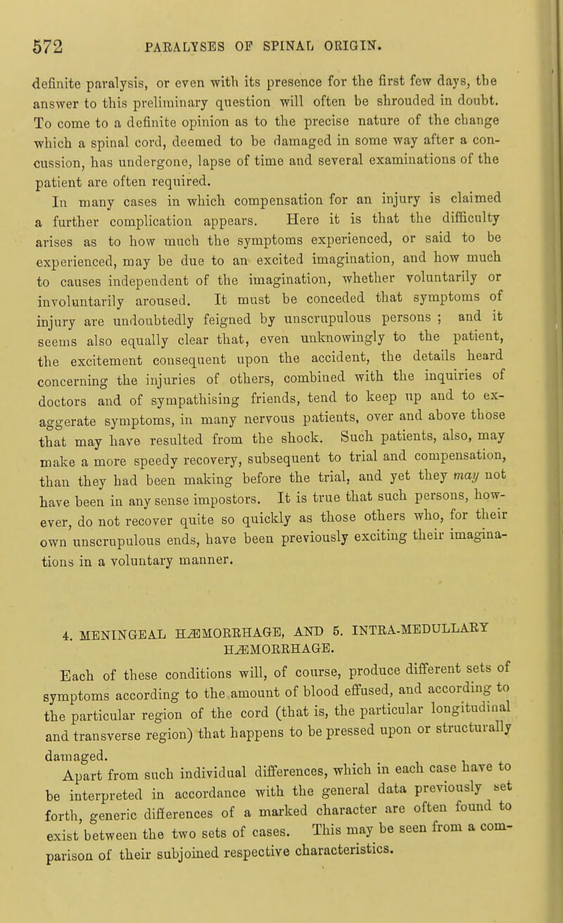 definite paralysis, or even with its presence for the first few days, the answer to this preliminary question will often be shrouded in doubt. To come to a definite opinion as to the precise nature of the change which a spinal cord, deemed to be damaged in some way after a con- cussion, has undergone, lapse of time and several examinations of the patient are often required. In many cases in which compensation for an injury is claimed a further complication appears. Here it is that the difficulty arises as to how much the symptoms experienced, or said to be experienced, may be due to an excited imagination, and how much to causes independent of the imagination, whether voluntarily or involuntarily aroused. It must be conceded that symptoms of injury are undoubtedly feigned by unscrupulous persons ; and it seems also equally clear that, even unknowingly to the patient, the excitement consequent upon the accident, the details heard concerning the injuries of others, combined with the inquiries of doctors and of sympathising friends, tend to keep up and to ex- aggerate symptoms, in many nervous patients, over and above those that may have resulted from the shock. Such patients, also, may make a more speedy recovery, subsequent to trial and compensation, than they had been making before the trial, and yet they may not have been in any sense impostors. It is true that such persons, how- ever, do not recover quite so quickly as those others who, for their own unscrupulous ends, have been previously exciting their imagina- tions in a voluntary manner. 4. MENINGEAL HEMORRHAGE, AND 5. INTRA-MEDULLARY HAEMORRHAGE. Each of these conditions will, of course, produce different sets of symptoms according to the amount of blood effused, and according to the particular region of the cord (that is, the particular longitudinal and transverse region) that happens to be pressed upon or structurally damaged. Apart from such individual differences, which in each case have to be interpreted in accordance with the general data previously set forth, generic differences of a marked character are often found to exist between the two sets of cases. This may be seen from a com- parison of their subjoined respective characteristics.