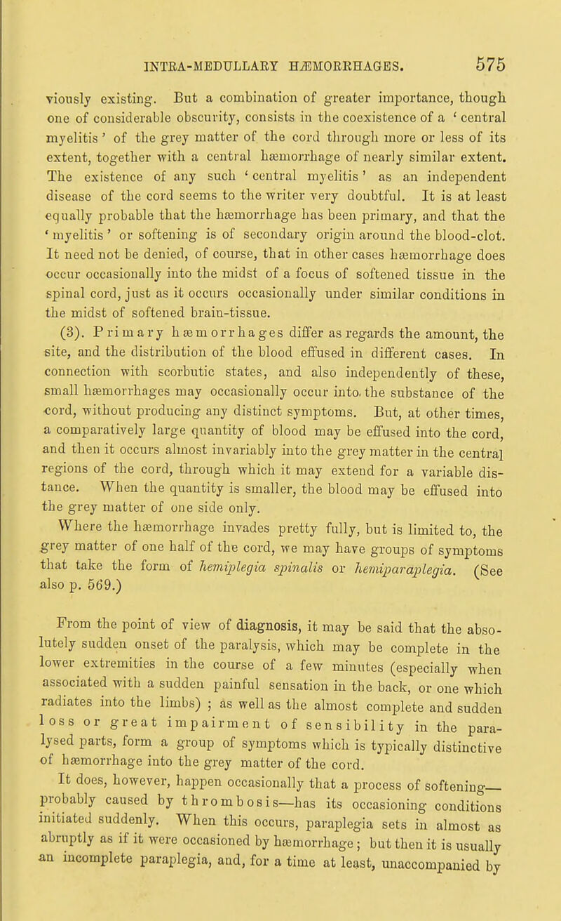 viously existing. But a combination of greater importance, thougli one of considerable obscurity, consists in the coexistence of a ' central myelitis' of the grey matter of the cord tlirough more or less of its extent, together with a central hfemorrhage of nearly similar extent. The existence of any such ' central myelitis' as an independent disease of the cord seems to the writer very doubtful. It is at least equally probable that the hasmorrhage has been primary, and that the ' myelitis ' or softening is of secondary origin around the blood-clot. It need, not be denied, of course, that in other cases htemorrhage does occur occasionally into the midst of a focus of softened tissue in the spinal cord, just as it occurs occasionally under similar conditions in the midst of softened brain-tissue. (3). Primary hasmorrhages differ as regards the amount, the site, and the distribution of the blood effused in different cases. In connection with scorbutic states, and also independently of these, small hfemorrhages may occasionally occur into, the substance of the ■cord, without producing any distinct symptoms. But, at other times, a comparatively large quantity of blood may be effused into the cord, and then it occurs almost invariably into the grey matter in the central regions of the cord, through which it may extend for a variable dis- tance. When the quantity is smaller, the blood may be effused into the grey matter of one side only. Where the hemorrhage invades pretty fully, but is limited to, the grey matter of one half of the cord, we may have groups of symptoms that take the form of hemijjlegia spinalis or hemiparaplegia. (See also p. 569.) From the point of view of diagnosis, it may be said that the abso- lutely sudden onset of the paralysis, which may be complete in the lower extremities in the course of a few minutes (especially when associated with a sudden painful sensation in the back, or one which radiates into the limbs) ; as well as the almost complete and sudden loss or great impairment of sensibility in the para- lysed parts, form a group of symptoms which is typically distinctive of hemorrhage into the grey matter of the cord. It does, however, happen occasionally that a process of softening— probably caused by thrombosis—has its occasioning conditfons initiated suddenly. When this occurs, paraplegia sets in almost as abruptly as if it were occasioned by hasmorrhage; but then it is usually an incomplete paraplegia, and, for a time at least, unaccompanied by