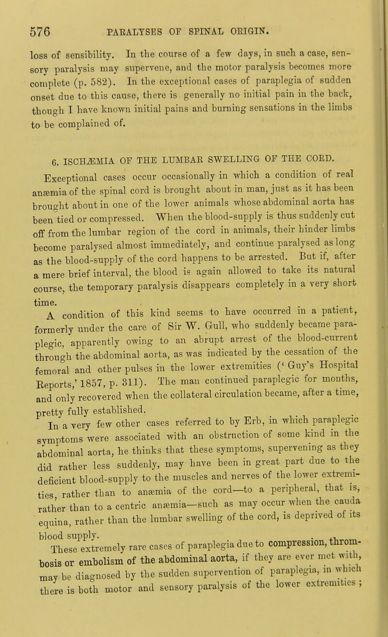 loss of sensibility. In the course of a few days, in such a case, sen- sory paralysis may supervene, and the motor paralysis becomes more complete (p. 582). In the exceptional cases of paraplegia of sudden onset due to this cause, there is generally no initial pain in the back, though I have known initial pains and burning sensations in the limbs to be complained of. 6. ISCHiEMIA OF THE LUMBAE SWELLING OF THE COED, Exceptional cases occur occasionally in which a condition of real ansemia of the spinal cord is brought about in man, just as it has been brought about in one of the lower animals whose abdominal aorta has been tied or compressed. When the blood-supply is thus suddenly cut off from the lumbar region of the cord in animals, their hinder limbs become paralysed almost immediately, and continue paralysed as long as the blood-supply of the cord happens to be arrested. But if, after a mere brief interval, the blood is again allowed to take its natural course, the temporary paralysis disappears completely in a very short time. A condition of this kind seems to have occurred in a patient, formerly under the care of Sir W. Gull, who suddenly became para- plegic, apparently owing to an abrupt arrest of the blood-current through the abdominal aorta, as was indicated by the cessation of the femorll and other pulses in the lower extremities (' Guy's Hospital Reports,' 1857, p. 311). The man continued paraplegic for months, and only recovered when the collateral circulation became, after a time, pretty fully established. In a very few other cases referred to by Erb, in which paraplegic symptoms were associated with an obstruction of some kind in the abdominal aorta, he thinks that these symptoms, supervening as they did rather less suddenly, may have been in great part due to the deficient blood-supply to the muscles and nerves of the lower extremi- ties rather than to ana;mia of the cord—to a peripheral, that is, rather than to a centric anaemia-such as may occur when the cauda equina, rather than the lumbar swelling of the cord, is deprived of its blood supply. . „ These extremely rare cases of paraplegia due to compression, thi-om- bosis or embolism of the abdominal aorta, if they are ever met with mav be diagnosed by the sudden supervention of paraplegia, m which there is both motor and sensory paralysis of the lower extremities ;