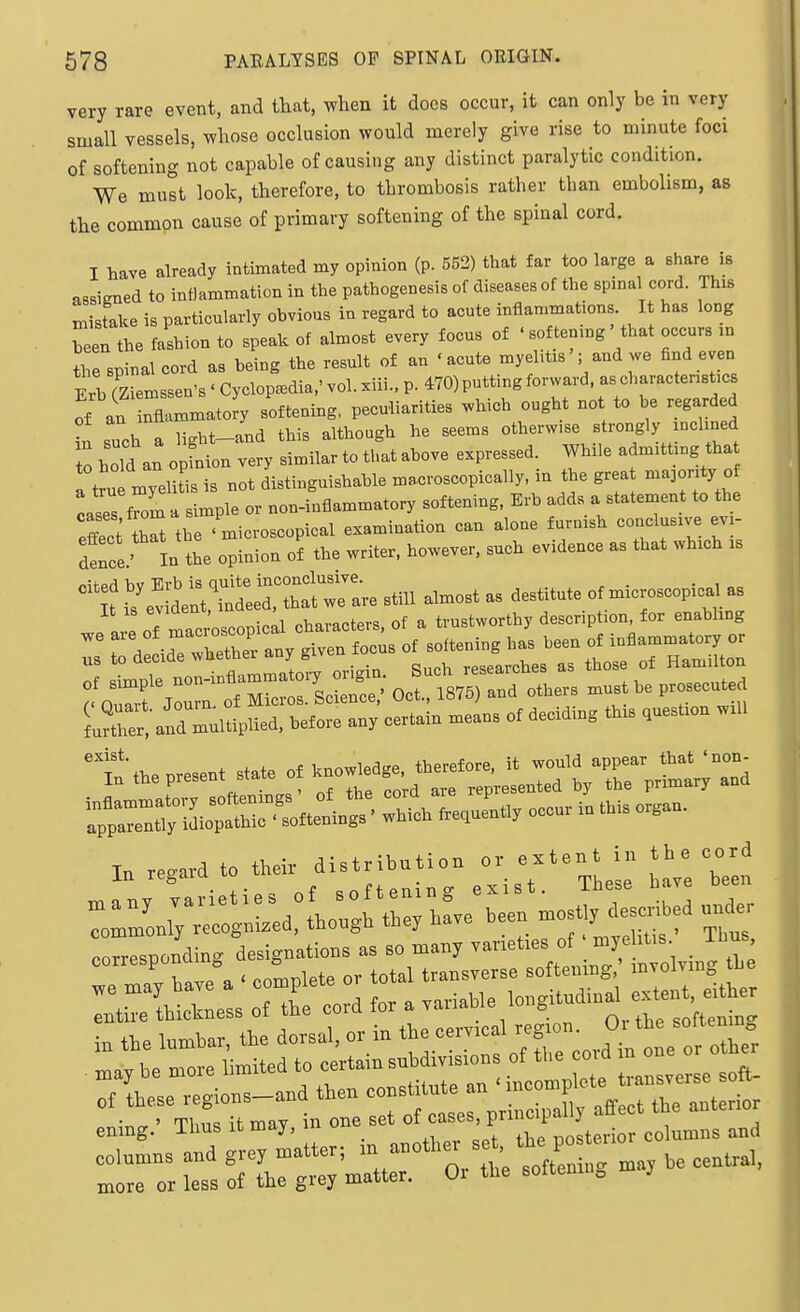 very rare event, and that, when it docs occur, it can only be in very small vessels, whose occlusion would merely give rise to minute foci of softening not capable of causing any distinct paralytic condition. We must look, therefore, to tbrombosis rather than embolism, as the common cause of primary softening of the spinal cord. I have already intimated my opinion (p. 552) that far too large a share iB sissimed to inflammation in the pathogenesis of diseases of the spinal cord. This mistake is particularly obvious in regard to acute inflammations. It has long heen the fashion to speak of almost every focus of ■ softening ' that occurs in the spinal cord as being the result of an 'acute myelitis'; and we find even Erl rZiemssen's ' Cyclopedia,' vol. xiii., p. 470) putting forward, as characteristics of an nf^'-to^y softening, peculiarities which ought not to be regarded in such a light-and this although he seems otherw.se strongly mchned to bold an opfnion very similar to tbat above expressed. While admitting tha a tJu myelitis is not distinguishable macroscopically, in the grea majority o cases f'ni a simple or non-inflammatory softening, Erb adds a statement to the pZt tCt the ' microscopical examination can alone furnish conclusive ev- in tbe opinion o^ the writer, however, such evidence as that which .s /.Ifpd bv Erb is quite inconclusive. • „, „„ It i, e. dent, indeed, that we are .till almo.t » destitute of m.crosoop.cal .8 le of ma roscopical eha.actere, of a trnetworthy desclphon, for e.aW.ng r H°LTXther any given focus of .oft.ning has been of inflammatory or „. „,|_i„. Such researches as those of Hamilton f.Z^'ZZo mZUlL; Oct.. 1876, and other, must he prosecuted L?rr;and multiplied, before any certain mean, of deciding thr. ,ncst.on mil -itthcpreeent state of I. re,ar. to t.e. ^^-j-^ Z', ''iLi: III Ten in the lurobar, the dorsal. Of in ^^^^ let othe; •r.r. ' Tbnq it mav in one set oi cases, prmoipauj emng. ibus it may, m ^ +v,p nosterior columns and columns and gre, matter; - ^^^.f^ ^'L, be cenUal, more or less of the grej matter. Oi the soltem. „