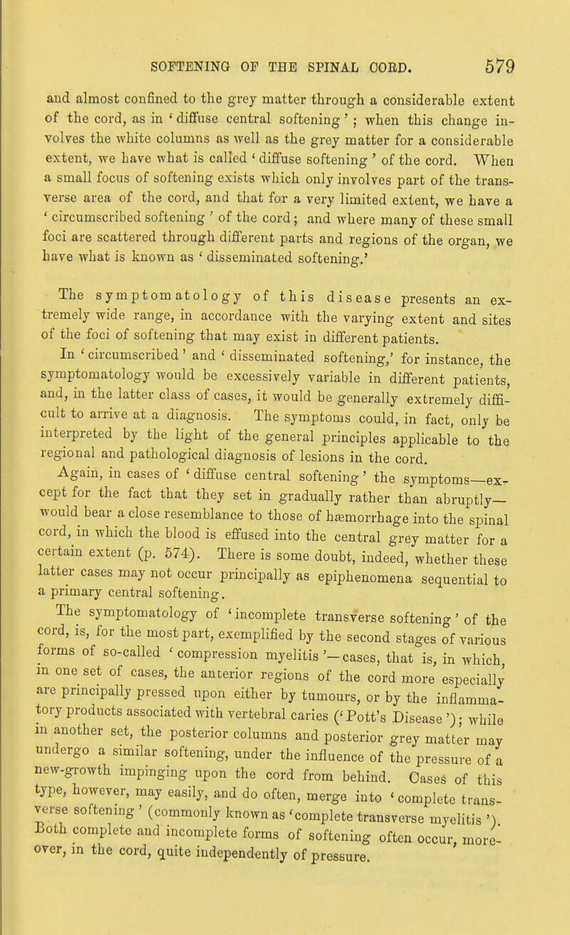 and almost confined to tlie grey matter through a considerable extent of the cord, as in ' diffuse central softening' ; when this change in- volves the white columns as well as the grey matter for a considerable extent, we have what is called ' diffuse softening ' of the cord. When a small focus of softening exists which only involves part of the trans- verse area of the cord, and that for a very limited extent, we have a ' circumscribed softening ' of the cord; and where many of these small foci are scattered through different parts and regions of the organ, we have what is known as ' disseminated softening.' The symptomatology of this disease presents an ex- tremely wide range, in accordance with the varying extent and sites of the foci of softening that may exist in different patients. In ' circumscribed ' and ' disseminated softening,' for instance, the symptomatology would be excessively variable in different patients, and, in the latter class of cases, it would be generally extremely diffi- cult to arrive at a diagnosis. The symptoms could, in fact, only be interpreted by the light of the general principles applicable to the regional and pathological diagnosis of lesions in the cord. Again, in cases of ' diffuse central softening' the symptoms—ex- cept for the fact that they set in gradually rather than abruptly- would bear a close resemblance to those of htemorrhage into the spinal cord, in which the blood is effused into the central grey matter for a certain extent (p. 574). There is some doubt, indeed, whether these latter cases may not occur principally as epiphenomena sequential to a primary central softening. The symptomatology of ' incomplete transverse softening' of the cord, is, for the most part, exemplified by the second stages of various forms of so-called 'compression myelitis'-cases, that is, in which in one set of cases, the anterior regions of the cord more especially are principally pressed upon either by tumours, or by the inflamma- tory products associated with vertebral caries ('Pott's Disease '); while m another set, the posterior columns and posterior grey matter may undergo a similar softening, under the influence of the pressure of a new-growth impinging upon the cord from behind. Cases of this type, however, may easily, and do often, merge into 'complete trans- verse softening ' (commonly known as 'complete transverse myelitis ') Both complete and incomplete forms of softening often occur, more- over, m the cord, quite independently of pressure.
