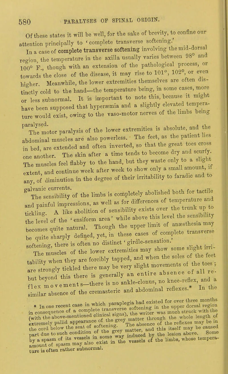 Of these states it will be well, for the sake of brevity, to confine our attention principally to ' complete transverse softening.' In a case of complete transverse softening involving the mid-dorsal region the temperature in the axilla usually varies between 98° and 100° F though with an extension of the pathological process, or towards'the close of the disease, it may rise to 101°, 102° or even higher Meanwhile, the lower extremities themselves are often dis- tinctly cold to the hand-the temperature being, in some cases, more or less subnormal. It is important to note this, because it might have been supposed that hyperemia and a slightly elevated tempera- ture would exist, owing to the vaso-motor nerves of the limbs bemg ^'Ttfe'motor paralysis of the lower extremities is absolute, and the abdominal muscles are also powerless. The feet, as the patient hes in bed, are extended and often inverted, so that the great toes cross one another. The skin after a time tends to become dry and scur y The muscles feel flabby to the hand, but they waste only to a slight extent, and continue week after week to show only a small amount, if any' of diminution in the degree of their irritability to faradic and to '^Z^o^ the limbs is completely abolished both for tactile and painful impressions, as well as for differences of t-P-atui and TcklL A iL abolition of sensibility exists over the trunk up to the levei of the ' ensiform area' while above this level the sensibihty tcome quite natural. Though the upper limit of anesthesia may br^^e sharply defined, yet, in these cases of complete transverse softening, there is often no distinct ' girdle-sensation.  Trmiiscles of the lower extremities may show ---J'S^^ ^ ; tabilitv when they are forcibly tapped, and when the soles of the feet ^e trolgly tickfed there may be very slight movements of he toes ; but beyonYthis there is generally an entire absence of all re- n X mo vements-there is no ankle-clonus, no 1^---^-' llr absence of the cremasteric and abdommal reflexes.* In the • . in one recent case in which P-P^^gia had e^^^^^^^^^^^ in conseqoence of a ^^.^-^^J^^^XT^^l 1 w her was Jl strnck with the (with the above-mentioned o'^^i^f^^^^^'-'l^'^ throngh the whole length of Stremely V-^^^^-^^'Trsote^n}^^^^ ^^^^ LrtT^ls^TinTar^^^^ tore is often rather subnormal.