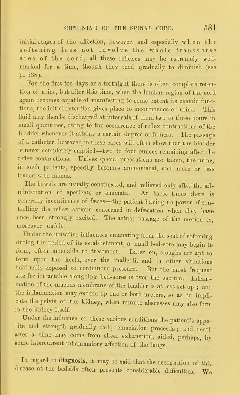 initial stages of the affection, however, and especially when the softening does not involve the whole transverse area of the cord, all these reflexes may be extremely well- marked for a time, though they tend gradually to diminish (see p. 538). For the first ten days or a fortnight there is often complete reten- tion of urine, but after this time, when the lumbar region of the cord again becomes capable of manifesting to some extent its centric func- tions, the initial retention gives place to incontinence of urine. This fluid may then be discharged at intervals of from two to three hours in small quantities, owing to the occurrence of reflex contractions of the bladder whenever it attains a certain degree of fulness. The passage of a catheter, however, in these cases will often show that the bladder is never completely emptied—two to four ounces remaining after the reflex contractions. Unless special precautions are taken, the urine, in such patients, speedily becomes ammoniacal, and more or less loaded with mucus. The bowels are usually constipated, and relieved only after the ad- ministration of aperients or enemata. At these times there is generally incontinence of feeces—the patient having no power of con- trolling the reflex actions concerned in defeecation when they have once been strongly excited. The actual passage of the motion is, moreover, unfelt. Under the irritative influences emanating from the seat of softening during the period of its establishment, a small bed-sore may begin to form, often amenable to treatment. Later on, sloughs are apt to form upon the heels, over the malleoli, and in other situations habitually exposed to continuous pressure. But the most frequent site for intractable sloughing bed-sores is over the sacrum. Inflam- mation of the mucous membrane of the bladder is at last set up ; and the inflammation may extend up one or both ureters, so as to impli- cate the pelvis of the kidney, when minute abscesses may also form in the kidney itself. Under the influence of these various conditions the patient's appe- tite and strength gradually fail; emaciation proceeds ; and death after a time may come from sheer exhaustion, aided, perhaps, by some intercurrent inflammatory affection of the lungs. In regard to diagnosis, it may be said that tlie recognition of this disease at the bedside often presents considerable difficulties. We