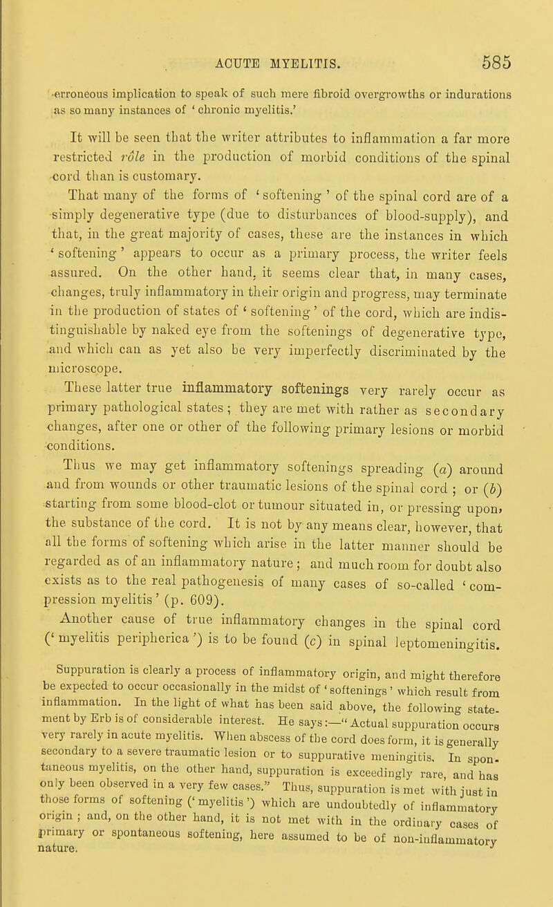 •erroneous implication to speak of such mere fibroid overgrowths or indurations as so many instances of ' chronic myelitis.' It will be seen that the writer attributes to inflammation a far more restricted role in the i^roduction of morbid conditions of the spinal cord than is customary. That many of the forms of 'softening ' of the spinal cord are of a simply degenerative type (due to disturbances of blood-supply), and that, in the great majority of cases, these are the instances in which ' softening ' appears to occur as a primary process, the writer feels assured. On tlie other hand, it seems clear that, in many cases, changes, truly inflammatory in their origin and progress, may terminate in tlie production of states of * softening' of the cord, which are indis- tinguishable by naked eye from the softenings of degenerative type, and which can as yet also be very imperfectly discriminated by the microscope. These latter true inflammatory softenings very rarely occur as primary pathological states ; they are met with rather as secondary changes, after one or other of the following primary lesions or morbid conditions. Thus we may get inflammatory softenings spreading (a) around and from wounds or other traumatic lesions of the spinal cord ; or (b) starting from some blood-clot or tumour situated in, or pressing upon* the substance of the cord. It is not by any means clear, however, that all the forms of softening which arise in the latter manner should be regarded as of an inflammatory nature ; and much room for doubt also exists as to the real pathogenesis of many cases of so-called ' com- pression myelitis' (p. 609). Another cause of true inflammatory changes in the spinal cord ('myelitis periphcrica') is to be found (c) in spinal leptomeningitis. Suppuration is clearly a process of inflammatory origin, and might therefore be expected to occur occasionally in the midst of ' softenings' which result from inflammation. In the light of what has been said above, the following «tate ment by Erb is of considerable interest. He saysActual suppuration occurs very rarely m acute myelitis. When abscess of the cord does form, it is generally secondary to a severe traumatic lesion or to suppurative meningitis. In spon- taneous myelitis, on the other hand, suppuration is exceedingly rare, and has only been observed in a very few cases. Thus, suppuration is met with just in those forms of softening ('myelitis') which are undoubtedly of inflammatory ongm ; and, on the other hand, it is not met with in the ordinary cases of primary or spontaneous softening, here assumed to be of non-inflammatory