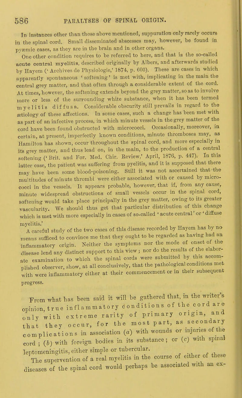 In instances other than those above mentioned, suppuration only rarely occurs ia the spinal cord. Small disseminated abscesses may, however, be found in, pyjemic cases, as they are in the brain and in other organs.  One other condition requires to be referred to here, and that is the so-called acute central myelitis, described originally by Albers, and afterwards studied by Hayem (' Archives de Physiologic,' 1874, p. 603). These are cases in which apparently spontaneous ' softening' is met with, implicating in the main the central grey matter, and that often through a considerable extent of the cord. At times, however, the softening extends beyond the grey matter, so as to involve more or less of the suiTOunding white substance, when it has been termed myelitis diffusa. Considerable obscurity still prevails in regard to the ffitiology of these affections. In some cases, such a change has been met with as part of an infective process, in which minute vessels in the grey matter of the cord have been found obstructed with micrococci. Occasionally, moreover, in certain, at present, imperfectly known conditions, minute thromboses may, as Hamilton has shown, occur throughout the spinal cord, and more especially in its grey matter, and thus lead on, in the main, to the production of a central softening (' Brit, and For. Med. Chir. Review,' April, 1876, p. 447). In this latter c-Ise, the patient was suffering from pyelitis, and it is supposed that there may have been some blood-poisoning. Still it was not ascertained that the multitudes of minute thrombi were either associated wither caused by micro- cocci in the vessels. It appears probable, however, that if, from any cause, minute widespread obstructions of small vessels occur in the spinal cord, softenin- would take place principally in the grey matter, owing to its greater vascularity. We should thus get that particular distribution of this change which is met with more especially in cases of so-called ' acute central' or ' diffuse myelitis.' A careful study of the two cases of this disease recorded by Hayem has by no means sufBced to convince me that they ought to be regarded as having had an inflammatory origin. Neither the symptoms nor the mode of onset of the disease lend any distinct support to this view ; nor do the results of the elabor- ate examination to which the spinal cords were submitted by this accom- plished observer, show, at all conclusively, that the pathological conditions met with were inflammatory either at their commencement or in their subsequent progress. From what has been said it will be gathered that, in the writer's ophnon,true inflammatory conditions of the cord are only with extreme rarity of primary origin, and that they occur, for the most part, as secondary complications in association (a) with wounds or injuries of the cord ; (5) with foreign bodies in its substance; or (c) with spmal leptomeningitis, either simple or tubercular. The supervention of a real myelitis in the course of either of these diseases of the spinal cord would perhaps be associated with an ex-