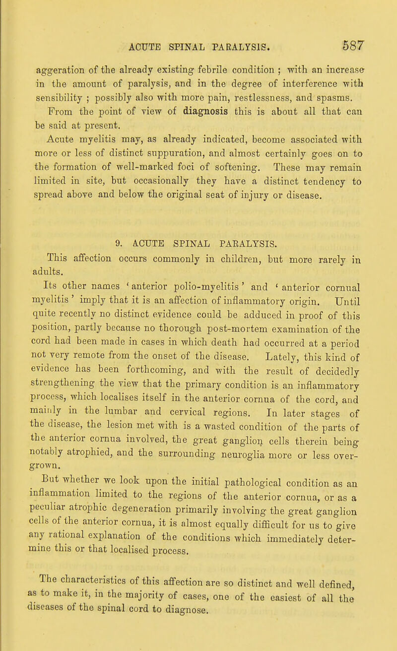 aggeration of the already existing febrile condition ; with an increase in the amount of paralysis, and in the degree of interference with sensibility ; possibly also with more pain, restlessness, and spasms. From the point of view of diagnosis this is about all that can be said at present. Acute myelitis may, as already indicated, become associated with more or less of distinct suppuration, and almost certainly goes on to the formation of well-marked foci of softening. These may remain limited in site, but occasionally they have a distinct tendency to spread above and below the original seat of injury or disease. 9. A.CUTB SPINAL PAEALTSIS. This affection occurs commonly in children, but more rarely in adults. Its other names ' anterior polio-myelitis ' and ' anterior cornual myelitis ' imply that it is an affection of inflammatory origin. Until quite recently no distinct evidence could be adduced in proof of this position, partly because no thorough post-mortem examination of the cord had been made in cases in which death had occurred at a period not very remote from the onset of the disease. Lately, this kind of evidence has been forthcoming, and with the result of decidedly strengthening the view that the primary condition is an inflammatory process, which localises itself in the anterior cornua of the cord, and mainly in the lumbar and cervical regions. In later stages of the disease, the lesion met with is a wasted condition of the parts of the anterior cornua involved, the great ganglion cells therein being notably atrophied, and the surrounding neuroglia more or less over- grown. But whether we look upon the initial pathological condition as an inflammation limited to the regions of the anterior cornua, or as a peculiar atrophic degeneration primarily involving the great ganglion cells of the anterior cornua, it is almost equally difficult for us to give any rational explanation of the conditions which immediately deter- mine this or that localised process. The characteristics of this affection are so distinct and well defined, as to make it, in the majority of cases, one of the easiest of all the diseases of the spinal cord to diagnose.