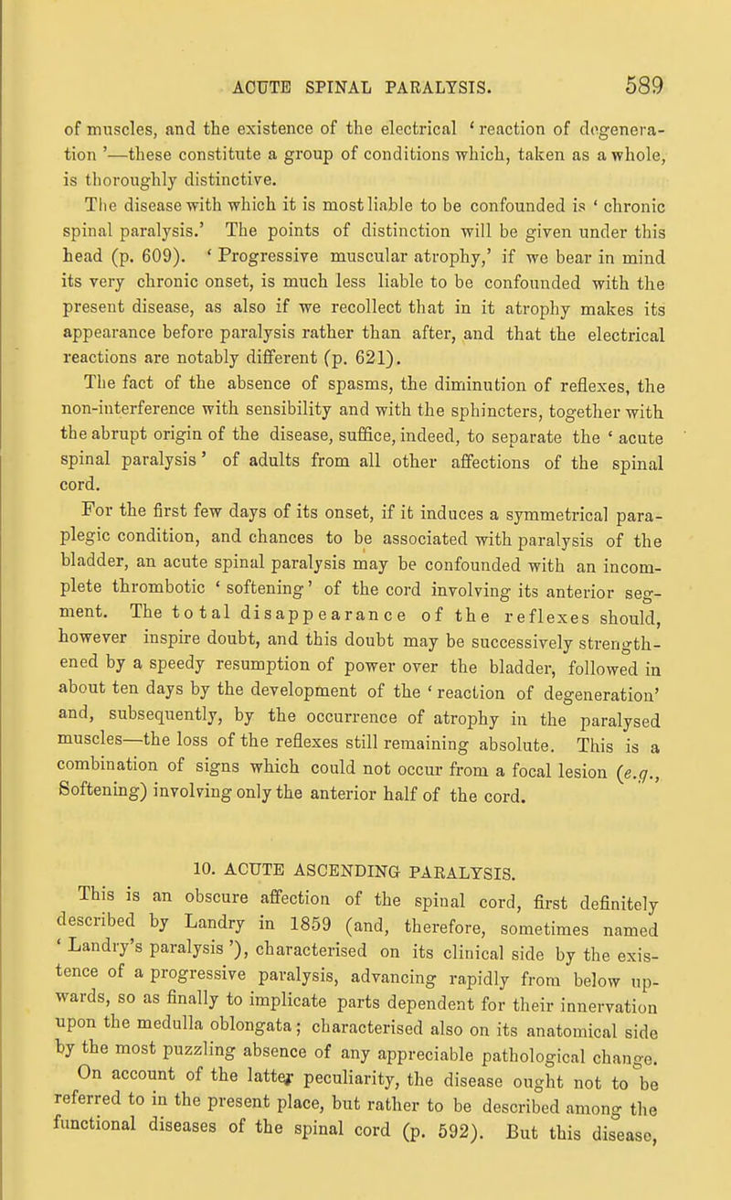 of muscles, and the existence of the electrical ' reaction of degenera- tion '—these constitute a group of conditions which, taken as a whole, is thoroughly distinctive. The disease with which it is most liable to be confounded is ' chronic spinal paralysis.' The points of distinction will be given under this head (p. 609). ' Progressive muscular atrophy,' if we bear in mind its very chronic onset, is much less liable to be confounded with the present disease, as also if we recollect that in it atrophy makes its appearance before paralysis rather than after, and that the electrical reactions are notably diffei'ent (p. 621). The fact of the absence of spasms, the diminution of reflexes, the non-interference with sensibility and with the sphincters, together with the abrupt origin of the disease, suffice, indeed, to separate the ' acute spinal paralysis' of adults from all other affections of the spinal cord. For the first few days of its onset, if it induces a symmetrical para- plegic condition, and chances to be associated with paralysis of the bladder, an acute spinal paralysis may be confounded with an incom- plete thrombotic ' softening' of the cord involving its anterior seg- ment. The total disappearance of the reflexes should, however inspire doubt, and this doubt may be successively strength- ened by a speedy resumption of power over the bladder, followed in about ten days by the development of the ' reaction of degeneration' and, subsequently, by the occurrence of atrophy in the paralysed muscles—the loss of the reflexes still remaining absolute. This is a combination of signs which could not occur from a focal lesion {e.q., Softening) involving only the anterior half of the cord. 10. ACUTE ASCENDING PAEALTSIS. This is an obscure affection of the spinal cord, first definitely described by Landry in 1859 (and, therefore, sometimes named ' Landry's paralysis '), characterised on its clinical side by the exis- tence of a progressive paralysis, advancing rapidly from below up- wards, so as finally to implicate parts dependent for their innervation upon the medulla oblongata; characterised also on its anatomical side by the most puzzling absence of any appreciable pathological change. On account of the lattej: peculiarity, the disease ought not to be referred to in the present place, but rather to be described among the functional diseases of the spinal cord (p. 592). But this disease,