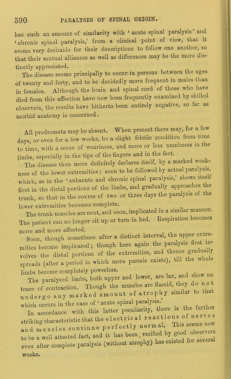 has such an amount of similarity with ' acute spinal paralysis' and ' chronic spinal paralysis,' from a clinical point of view, that it seems very desirable for their descriptions to follow one another, so that their mutual alliances as well as differences may be the more dis- tinctly appreciated. The disease seems principally to occur-in persons between the ages of twenty and forty, and to be decidedly more frequent in males than in females. Although the brain and spinal cord of those who have died from this affection have now been frequently examined by skilled observers, the results have hitherto been entirely negative, so far as morbid anatomy is concerned. All prodromata may he absent. When present there may, for a few days or even for a few weeks, be a slight febrile condition from time to time, with a sense of weariness, and more or less numbness m the limbs, especially in the tips of the fingers and in the feet. The disease then more definitely declares itself, by a marked weak- ness of the lower extremities ; soon to be followed by actual paralysis which as in the ' subacute and chronic spinal paralysis,' shows itseit first in the distal portions of the limbs, and gradually approaches the trunk, so tbat in the course of two or three days the paralysis of the lower extremities becomes complete. The trunk muscles are next, and soon, implicated in a similar manner. The patient can no longer sit up or turn in bed. Respiration becomes more and more affected. ' x Soon though sometimes after a distinct interval, the upper extre- mities become implicated; though here again the paralysis first in- volves the distal portions of the extremities, and thence gradual y spreads (after a period in which mere paresis exists), till the whole limbs become completely powerless. a ^ ^ r.^ The paralysed limbs, both upper and lower, are lax. and show no trace of contraction. Though the muscles are flaccid, they do n o undergo any marked amount of atrophy similar to that which occurs in the case of ' acute spinal paralysis In accordance with this latter peculiarity, there is the furthe striking characteristic that the electrical reactions of nerve s Ind muscles continue perfectly normal. This seems now to be ^well attested fact, and it has been venfied ^7.^00^jf-- even after complete paralysis (without atrophy) has existed for several weeks.