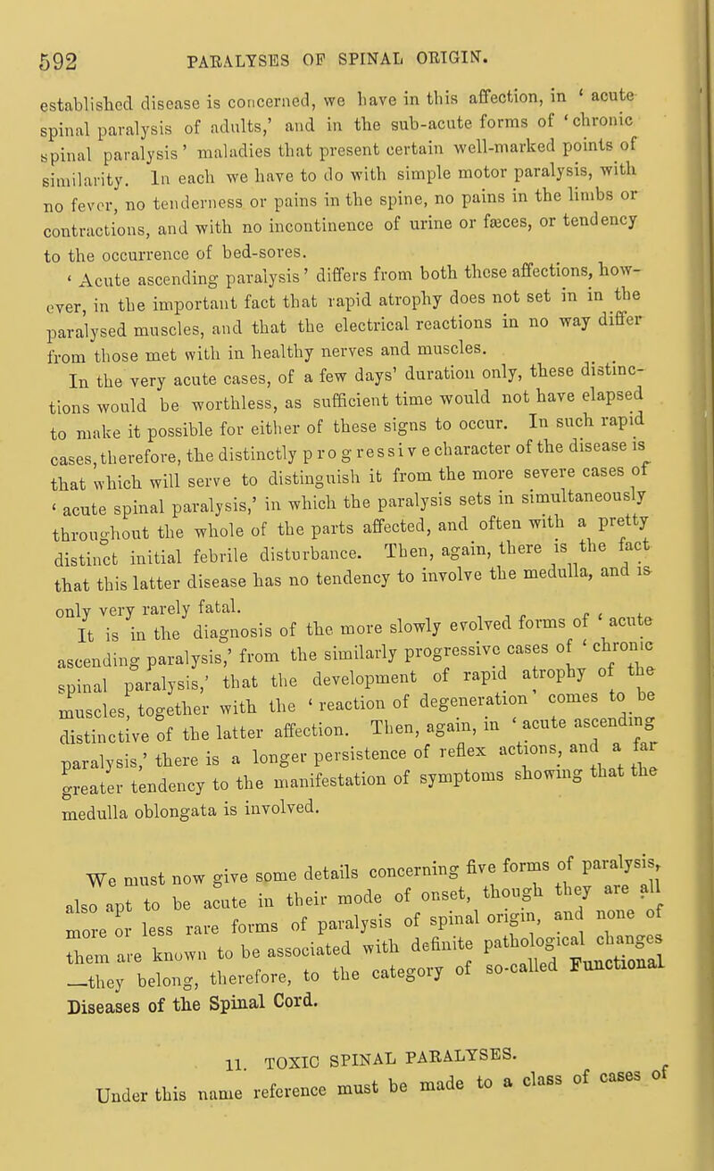 established disease is concerned, we have in this affection, in 'acute spinal paralysis of adults,' and in the sub-acute forms of ' chronic Bpinal paralysis ' maladies that present certain well-marked points of similarity. In each we have to do with simple motor paralysis, with no fever, no tenderness or pains in the spine, no pains in the limbs or contractions, and with no incontinence of urine or f^ces, or tendency to the occurrence of bed-sores. < Acute ascending paralysis' differs from both those affections, how- ever, in the important fact that rapid atrophy does not set in m the paralysed muscles, and that the electrical reactions in no way differ from those met with in healthy nerves and muscles. In the very acute cases, of a few days' duration only, these distmc- tions would be worthless, as sufficient time would not have elapsed to make it possible for either of these signs to occur. In such rapid cases,therefore, the distinctly p ro g ressi v e character of the disease is that which will serve to distinguish it from the more severe cases of ' acute spinal paralysis,' in which the paralysis sets in simultaneously throuohout the whole of the parts affected, and often with a pretty distinct initial febrile disturbance. Then, again, there is the iact that this latter disease has no tendency to involve the medulla, and i^ only very rarely fatal. , , » r , ^ It is in the diagnosis of the more slowly evolved forms of ' acute ascending paralysis,' from the similarly progressive cases of chrome spinal paralysis,' that the development of rapid a rophy o the muscles, together with the ' reaction of degeneration comes to be distinctive of the latter affection. Then, again, in ' acute ascending paralysis,' there is a longer persistence of reflex actions, and a fai greater tendency to the nuanifestation of symptoms showmg that the medulla oblongata is involved. We must now give some details concerning five forms of paralysis alsTapt to be a^ute in their mode of onset, though they are all ^ore 0 less rare forms of paralysis of spinal origin, an none f 71 are known to be associated with definite ^^^^^^^^^^^^ -they belong, therefore, to the category of so-called Functional Diseases of the Spinal Cord. 11 TOXIC SPINAL PARALYSES. Under this name' reference must be made to a class of cases of