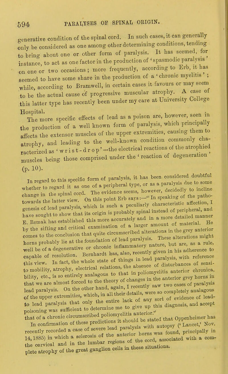 generative condition of the spinal cord. In such cases, it can generally only be considered as one among other determining conditions, tending to bring about one or other form of paralysis. It has seemed, for instance to act as one factor in the production of ' spasmodic paralysis on one or t.vo occasions ; more frequently, according to Erb, it has seemed to have some share in the production of a ' chronic myelitis ; while, according to Bramwell, in certain cases it favours or may seem to be the actual cause of progressive muscular atrophy. A case ot this latter type has recently been under my care at University College ^ Thetore specific effects of lead as a poison are, however, seen in the production of a well known form of paralysis, which principal y affects the extensor muscles of the upper extremities, causing them to atrophy, and leading to the well-known condition commonly cha- racterized as ' w r i s t - d r 0 p' -the electrical reactions of the atrophied muscles being those comprised under the ' reaction of degeneration (p. 10). In regard to this specific form of paralysis, it has heen considered doubtful .^J.o..ardit.one.a.e^^^ comes to the coBclusion that quite --^-^^^^^^^f ^^.^^^ nxight horns probably lie at the foundation of lead P--^;-'J^f :  , ^ well be of a degenerative or chvonic -A^^;-/ ^is adherence to capable of resolution. Bernhardt f^^^^^^^ ^^1 ysis with reference this view. In fact, the whole state of things n lead P^^^^^^^^^^ to mobility, atrophy, electrical ^^'^'^^if^^^;^^^^^^ chronica. bility, etc.. is so ^f^^l^^ ^'Z^^^^^^^ anterior grey horns in that we are almost forced to the theoiy ot J „aiysis lead paralysis. On the other hand agai , I - f ^ ,,,,,gous of the upper extremities, which in al their ^^^idence of lead- to lead paralysis that only the entire ^^^^^ ^.^f^g^osis, and accept poisoning was sufacient to determine me to give up this g that of a chronic circumscribed poliomyelitis Onnenheimer has I. eonHrmalion of th.se predictions .t should ' f ^^^^^^^^ » „, ^o,. „ce.t„ reeorde. . case oi J ^^S^^^ pH.eip.U, LVer.:irrrZhi':;i:rrth,eo,d —d with» *:te atropt ot the great g..gllon colls in theso s>t„at.o«..