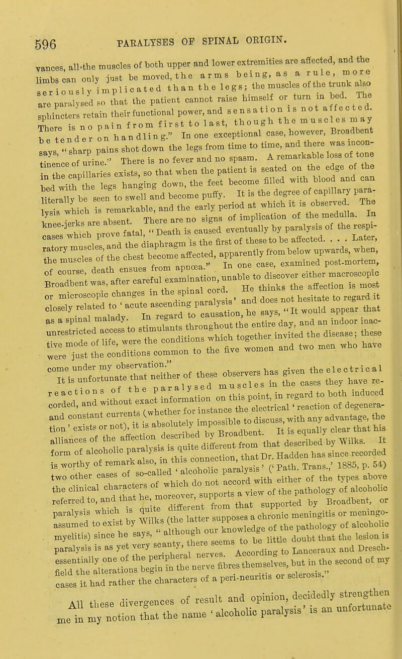 vances, all-the muscles of both upper and lower extremities are affected, and the Hmbsoan only just bemoved.the arms being, as a rule, more sTr ous ly mplicated than the legs; the muscles of the trunk also a ear 1 sed so Li the patient cannot raise himself or turn xn bed. The Seters retain their functional power, and sensation is not a fected There i no pain from first to last, though the muscles may be tend er on handling. In one exceptional case, however, Broadbent Lis ' sharp pains shot down the legs from time to time, and there was xn on ! nf nvine  There is no fever and no spasm. A remarkable loss of tone Tthe cap 1^' es exists, so that when the patient is seated on the edge of the fir he legs hanging down, the feet become filled with blood and can m rXl^e se n^o -ell and become puffy. It is the degree of capillary para cases wn e diauhragm is the first of these to be affected. . . . Later, the muscles oi lub ^ „^„^, in one case, examined post-mortem, Broadbent was, after carem ^^^^ affection is most or microscopic changes m tbyP^;^^;°;^^^ ^^.^ ^.esitate to regard it closely related t. ' acute^as^^^^^^^^ appear that as a spinal malady. In regard ^ . indoor inac-  l lrtics co»„o„ .0 .be a,, wo„ea and two »e„ .bo ba., -rs:z.tr:^L.o,.^^^^ reactions of the paraly ed ^^'.^l^t in regard to \^oth inAuoei corded, and without exact —^^^^ ..d constant cu^ren s C^^^^^^^^^^^^^ tion , by Broadbent. It is equally clear that his alliances of the affection desciiDen uy j3 described by Wilks. It form of alcoholic paralysis is quite different ^o-^^^^^^^^^^^^^^^ J.^^^ ,,,,,,ed is worthy of remark also, in this connection, hat D • Sadden has _ t.o other cases of -cabled  alco ^.^^ ^^tZnl She'r of th^ typeJ aboi T:^^; of the pathology of alc^iolic referredto.and thathe mor , PI^^ supported by Broadbent or paralysis which is qnUe d^tte ^ ^^^^^.^ ^^^.^^.^.^ ^ assumed to exist by ^'1^^j^^^^^^^^ knowledge of the pathology of alcoholic cases it had rather the characters of a peri-neuntis oi sclerosis. AH these divergences of result and opinion, decidedly strengtben nottn that the nan.e ' alcoholic paralysis' is au unfortunate