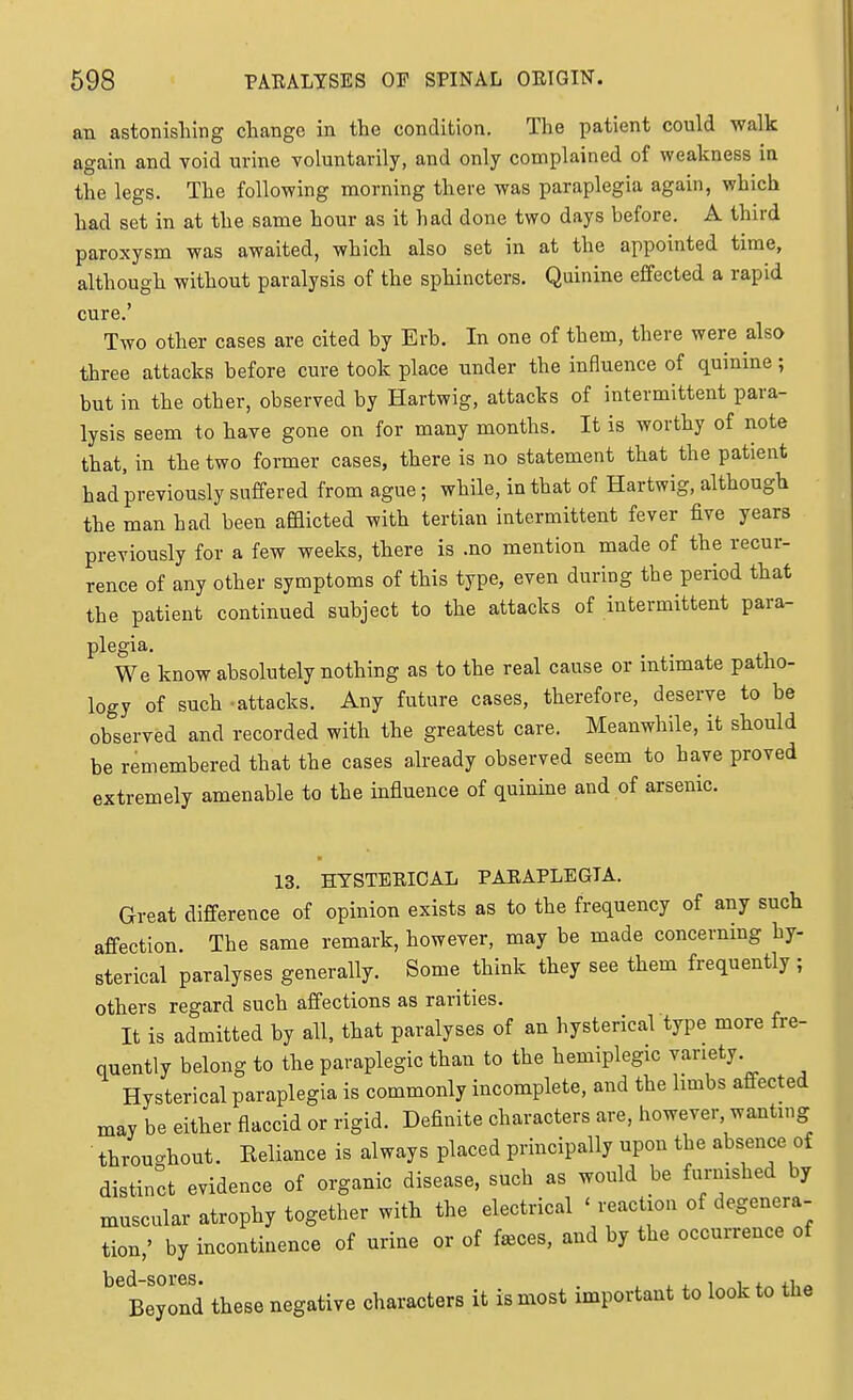 an astonisliing change in the condition. The patient could walk again and void urine voluntarily, and only complained of weakness ia the legs. The following morning there was paraplegia again, which had set in at the same hour as it had done two days before. A third paroxysm was awaited, which also set in at the appointed time, although without paralysis of the sphincters. Quinine effected a rapid cure.' Two other cases are cited by Erb. In one of them, there were also three attacks before cure took place under the influence of quinine; but in the other, observed by Hartwig, attacks of intermittent para- lysis seem to have gone on for many months. It is worthy of note that, in the two former cases, there is no statement that the patient had previously suffered from ague; while, in that of Hartwig, although the man had been afflicted with tertian intermittent fever five years previously for a few weeks, there is .no mention made of the recur- rence of any other symptoms of this type, even during the period that the patient continued subject to the attacks of intermittent para- plegia. We know absolutely nothing as to the real cause or intimate patho- logy of such -attacks. Any future cases, therefore, deserve to be observed and recorded with the greatest care. Meanwhile, it should be remembered that the cases already observed seem to have proved extremely amenable to the influence of quinine and of arsenic. 13. HYSTERICAL PARAPLEGIA. Great difference of opinion exists as to the frequency of any such affection The same remark, however, may be made concerning hy- sterical paralyses generally. Some think they see them frequently ; others regard such affections as rarities. It is admitted by all, that paralyses of an hysterical type more fre- quently belong to the paraplegic than to the hemiplegic variety Hysterical paraplegia is commonly incomplete, and the limbs affected may be either flaccid or rigid. Definite characters are, however, wanting throuc^hout. Reliance is always placed principally upon the absence of distinct evidence of organic disease, such as would be furnished by muscular atrophy together with the electrical ' reaction of degenera- tion,' by incontinence of urine or of f^ces, and by the occurrence of bed-sores. . , ^ , ^ i <.„ Beyond these negative characters it is most important to look to the