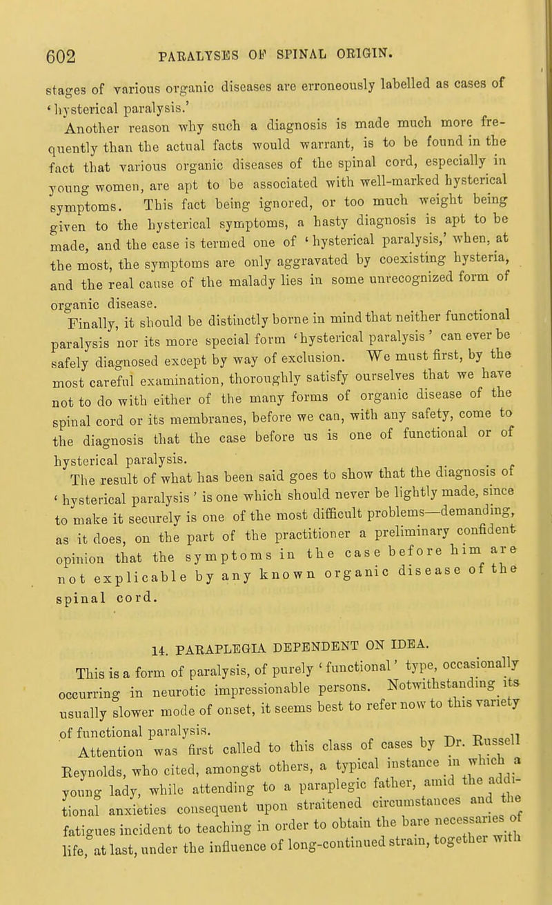 stages of various organic diseases are erroneously labelled as cases of ' hysterical paralysis.' Another reason why such a diagnosis is made much more fre- quently than the actual facts would warrant, is to be found in the fact that various organic diseases of the spinal cord, especially in young women, are apt to be associated with well-marked hysterical symi^toms. This fact being ignored, or too much weight being given to the hysterical symptoms, a hasty diagnosis is apt to be made, and the case is termed one of ' hysterical paralysis,' when, at the most, the symptoms are only aggravated by coexisting hysteria, and the real cause of the malady lies in some unrecognized form of organic disease. Finally, it should be distinctly borne in mind that neither functional paralysis nor its more special form 'hysterical paralysis' can ever be safely diagnosed except by way of exclusion. We must first, by the most careful examination, thoroughly satisfy ourselves that we have not to do with either of the many forms of organic disease of the spinal cord or its membranes, before we can, with any safety, come to the diagnosis that the case before us is one of functional or of hysterical paralysis. The result of what has been said goes to show that the diagnosis of ' hysterical paralysis ' is one which should never be lightly made, since to make it securely is one of the most difficult problems-demandmg, as it does, on the part of the practitioner a preliminary confident opinion that the symptoms in the cas e before him are not explicable by any known organic disease of the spinal cord. 14. PARAPLEGIA DEPENDENT ON IDEA. This is a form of paralysis, of purely ' functional' type, occasionally occurring in neurotic impressionable persons. Notwithstanding^ its usually slower mode of onset, it seems best to refer now to this variety of functional paralysis. Attention was first called to this class of cases by Dr. Russell Reynolds, who cited, amongst others, a typical instance in which a yomig lady, while attending to a paraplegic father, amid the addi- tionat anxieties consequent upon straitened circumstances and the fatigues incident to teaching in order to obtain the bare --varies of life at last, under the influence of long-conthiued stram, together with