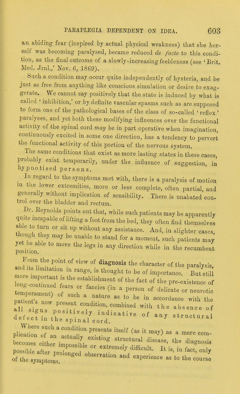 an abiding fear (inspired by actual physical weakness) that she her- self was becoming paralysed, became reduced de facto to this condi- tion, as the final outcome of a slowly-increasing feebleness (see 'Brit. Med. Jrnl.,' Nov. 6, 1869). Such a condition may occur quite independently of hysteria, and be just as free from anything like conscious simulation or desire to exag- gerate. We cannot say positively that the state is induced by what is called ' inhibition,' or by definite vascular spasms such as are supposed to form one of the pathological bases of the class of so-called ' reflex ' paralyses, and yet both these modifying influences over the functional activity of the spinal cord may be in part operative when imagination, continuously excited in some one direction, has a tendency to pervert the functional activity of this portion of the nervous system. The same conditions that exist as more lasting states in these cases, probably exist temporarily, under the influence of suggestion, in hypnotised persons. ' _ In regard to the symptoms met with, there is a paralysis of motion m the lower extremities, more or less complete, often partial, and generally without implication of sensibility. There is unabated con- trol over the bladder and rectum. Dr. Eeynolds points out that, while such patients may be apparently quite incapable of lifting a foot from the bed, they often find themselves able to turn or sit up without any assistance. And, in slighter cases, though they may be unable to stand for a moment, such patients may yet be able to move the legs in any direction while in the recumbent posit ion, and Its hmi ation in range, is thought to be of importance. But stil more important is the establishment of the fact of he pre-existenc 0 Taint s now ' ^--'^-^ ^''^ tl^e a s^n ^7^^^--'--bined with the absence of defeclintr  / ^^-^^-^ of any structural ueiect m the spinal cord plilioToTt; °°fT  •^'^  -rt as a mere eoo.- el: ^^:tzz;::^^'7. rrr