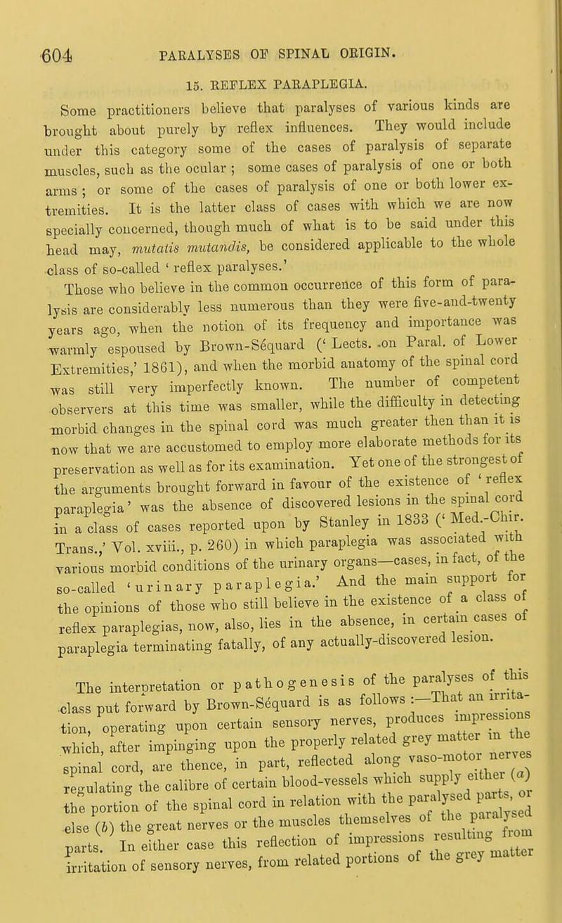 15. EEFLEX PARAPLEGIA. Some practitioners believe that paralyses of various kinds are brought about purely by reflex influences. They would include under this category some of the cases of paralysis of separate muscles, such as the ocular ; some cases of paralysis of one or both arms ; or some of the cases of paralysis of one or both lower ex- tremities. It is the latter class of cases with which we are now specially concerned, though much of what is to be said under this head may, mutatis mutandis, be considered applicable to the whole ■class of so-called ' reflex paralyses.' Those who believe in the common occurrence of this form of para- lysis are considerablv less numerous than they were five-aud-twenty years ago, when the notion of its frequency and importance was warmly espoused by Brown-S6quard (' Lects. -on Paral. of Lower Extremities,' 1861), and when the morbid anatomy of the spmal cord was still very imperfectly known. The number of competent observers at this time was smaller, while the difiiculty in detectmg morbid changes in the spinal cord was much greater then than it is now that we are accustomed to employ more elaborate methods for its preservation as well as for its examination. Yet one of the strongest of the arguments brought forward in favour of the existence of ' reflex paraplegia' was the absence of discovered lesions in the spinal cord i a class of cases reported upon by Stanley in 1833 (' ^^^^f^}^'; Trans.,' Vol. xviii., p. 260) in which paraplegia was associated with various morbid conditions of the urinary organs-cases, mfact, ot the so-called 'urinary paraplegia.' And the main support for the opinions of those who still believe in the existence of a class of reflex paraplegias, now, also, lies in the absence, in certam cases of paraplegia terminating fatally, of any actually-discovered lesion. The interoretation or p ath o g en e s i s of the paralyses of this .class put fo;ward by Brown-Sequard is as ^^llo.s-^T^^an^^Z tion, operating upon certain sensory nerves, produces impression whiih, after impinging upon the properly related grey m ter m the spinal cord, are thence, in part, -A-^^^ ^^-^r/^^'t eUhe (a) reculatino- the calibre of certain blood-vessels which supply either (a) S: portion of the spinal cord in relation with the P-« J- else (&) the great nerves or the muscles themselves of ^l^e Paraljse^ ; rts ^ In e'her case this reflection of impressions --Itmg -^^^ irritation of sensory nerves, from related portions of the grey mattei