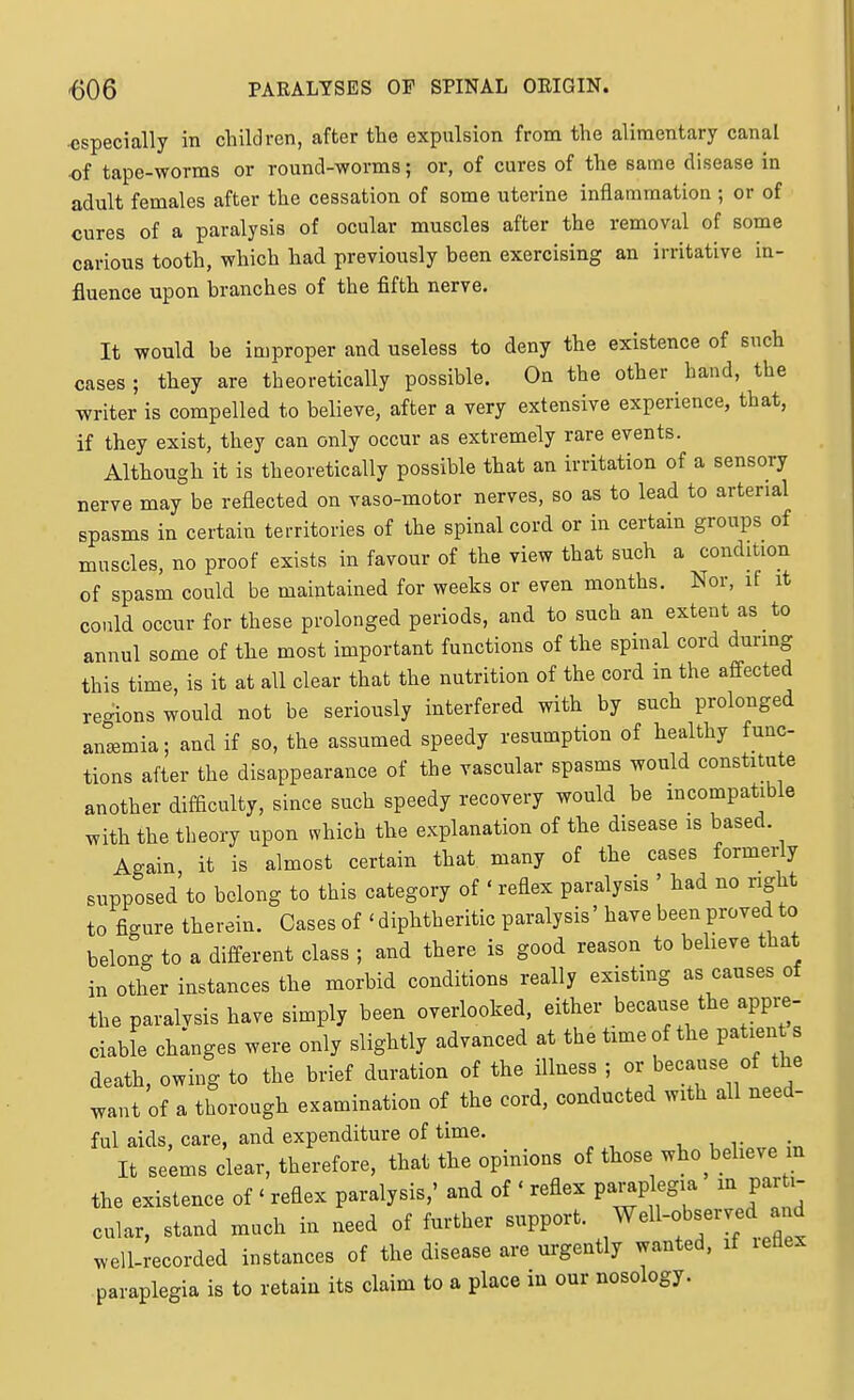 •especially in children, after the expulsion from the alimentary canal of tape-worms or round-worms; or, of cures of the same disease in adult females after the cessation of some uterine infiammation ; or of cures of a paralysis of ocular muscles after the removal of some carious tooth, which had previously been exercising an irritative in- fluence upon branches of the fifth nerve. It would be improper and useless to deny the existence of such cases ; they are theoretically possible. On the other hand, the writer is compelled to believe, after a very extensive experience, that, if they exist, they can only occur as extremely rare events. Although it is theoretically possible that an irritation of a sensory nerve may be reflected on vaso-motor nerves, so as to lead to arterial spasms in certain territories of the spinal cord or in certain groups of muscles, no proof exists in favour of the view that such a condition of spasm could be maintained for weeks or even months. Nor, if it could occur for these prolonged periods, and to such an extent as to annul some of the most important functions of the spinal cord during this time, is it at all clear that the nutrition of the cord in the affected re-ions would not be seriously interfered with by such prolonged an°*mia; and if so, the assumed speedy resumption of healthy func- tions after the disappearance of the vascular spasms would constitute another difficulty, since such speedy recovery would be incompatible with the theory upon which the explanation of the disease is based. Again it is almost certain that many of the cases formerly supposed to belong to this category of ' reflex paralysis ' had no right to figure therein. Cases of ' diphtheritic paralysis' have been proved to belong to a different class ; and there is good reason to believe that in other instances the morbid conditions really existing as causes of the paralvsis have simply been overlooked, either because the appre- ciable ch;nges were only slightly advanced at the time of the patient s death, owing to the brief duration of the illness ; or because of the want of a thorough examination of the cord, conducted with all need- ful aids, care, and expenditure of time. a, u v ;„ It seems clear, therefore, that the opinions of those who believe in the existence of ' reflex paralysis,' and of ' reflex pai^plegia m parti- cular, stand much in need of further support. W^^^f ^ well.recorded instances of the disease are urgently wanted, it letlex paraplegia is to retain its claim to a place in our nosology.