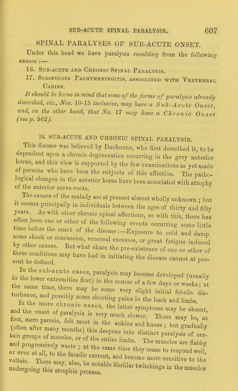 yPINAL PARALYSES OF SUB-ACUTE ONSET. Under this head we liave paralysis resulting from the following causes :— 16. Sqb-acute and Chronic Spinal Paralysis. 17. Scrofulous Pachymeningitis, associated with Vertebral Caries. It should be borne in mind that some of the forms of paralysis already desaibed, viz., Nos. 10-15 inclusive, may have a Sub-Acute Onset, and, on the other hand, that No. 17 may have a Chronic Onset (seep. 562). 16. SUB-ACUTE AND CHRONIC SPINAL PARALYSIS'. This disease was believed by Duchenne, who first described it to be dependent upon a chronic degeneration occurring in the grey anterior horns, and this view is supported by the few examinations as yet made of persons who have been the subjects of this affection. The patho- logical changes in the anterior horns have been associated with atrophy ot the anterior nerve-roots. _ The causes of the malady are at present almost wholly unknown • but It occurs principally in individuals between the ages of thirty and fifty years. As with other chronic spinal affections, so with this, there has often been one or other of the following events occurring some little time before the onset of the disease :-Exposure to cold and damp some shock or concussion, venereal excesses, or great fatigue induced by other causes. But what share the pre-existence of one or other of t::::!::^^^^^ ^^^^^^^^^^^^-^ ^t pr. ,. louy lu uje couise ot a levv days or weeks ■ nf he same t.me, there „,ay be some verj slight iniL febr ,e jis and tbe onset of paralysis is very much slower. There may be ai fir t, mere pares.s, felt most in the ankles and knees , b„ridn,I ! or even at all to th. V ^ ^ '<> '^f^^ ^M, voltaT Tb ; r u lo the