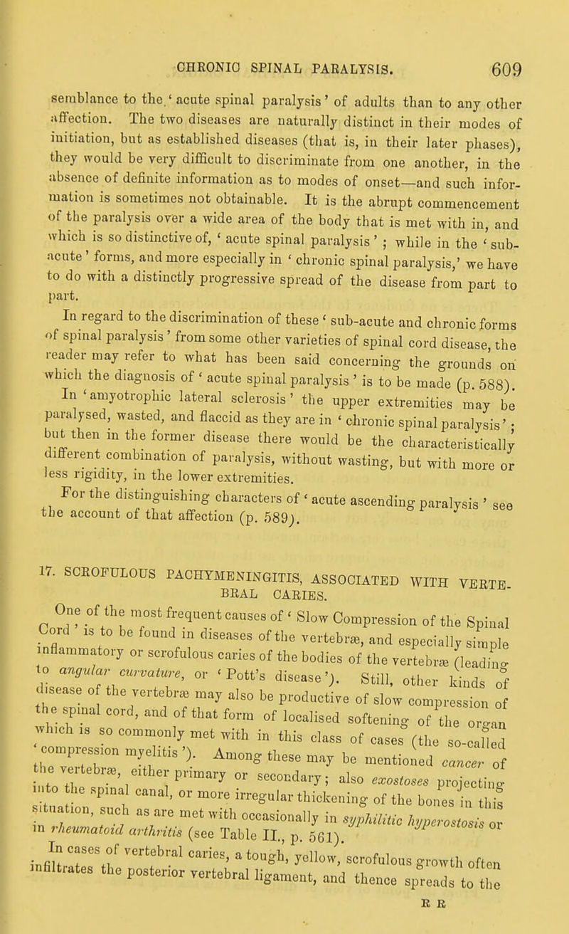 semblance to the.' acute spinal paralysis' of adults than to any other affection. The two diseases are naturally distinct in their modes of initiation, but as established diseases (that is, in their later phases), they would be very difficult to discriminate from one another, in the absence of definite information as to modes of onset—and such infor- mation is sometimes not obtainable. It is the abrupt commencement of the paralysis over a wide area of the body that is met with in, and which is so distinctive of, ' acute spinal paralysis' ; while in the ''sub- acute ' forms, and more especially in ' chronic spinal paralysis,' we have to do with a distinctly progressive spread of the disease from part to {)art. In regard to the discrimination of these' sub-acute and chronic forms of spinal paralysis' from some other varieties of spinal cord disease the reader may refer to what has been said concerning the grounds on which the diagnosis of ' acute spinal paralysis ' is to be made (p 588) In'amyotrophic lateral sclerosis' the upper extremities may be paralysed, wasted, and flaccid as they are in ' chronic spinal paralysis' • but then m the former disease there would be the characteristically different combination of paralysis, without wasting, but with more or less rigidity, in the lower extremities. For the distinguishing characters of ' acute ascending paralysis ' see the account of that affection (p. 589). 17. SCROFULOUS PACHYMENINGITIS, ASSOCIATED WITH VERTE BRAL CARIES. One of the most frequent causes of ' Slow Compression of the Spinal Cord IS to be found in diseases of the vertebra, and especially simple nflammatory or scrofulous caries of the bodies of the vei4br^ [leadin ' to angular curvature, or 'Pott's disease'). Still, other kinds o°f d sease o the vertebr. may also be productive of slow compression o the spinal cord, and of that form of localised softening of the or^an wbch. so commonly niet with in this class of cases (the so-c U d compression myelitis '). Among these may be mentioi ed cane of he vertebr., either primary or secondary; also exostoses projec ing to he spinal canal, or more irregular thickening of the bones n tl is Situation, such as are met with occasionally in s,;kmc h.perosZ^^ in rheumatoid arthritis (see Table II. p 561) JP^'^'^osis oi In cases of vertebral caries, a tough, yellow,'scrofulous growth often infiltrates the posterior vertebral ligament, and thence s^-eads to the R R