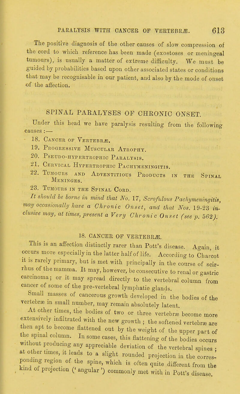 The positive diagnosis of the other causes of slow compression of the cord to wliich reference has been made (exostoses or meningeal tumours), is usually a matter of extreme difficulty. We must be guided by probabilities based upon other associated states or conditions that may be recognisable in our patient, and also by the mode of onset of the affection. SPINAL PARALYSES OF CHRONIC ONSET. Under this head we have paralysis resulting from the following causes :— 18. Cancer op Vertebrae. 19. Progressive Muscular Atrophy. 20. PSEUDO-HYPERTROPHIC PaRALYSIS. 21. Cervical Hypertrophic Pachymeningitis. 22. Tumours and Adventitious Products in the Spinal Meninges. 23. Tumours in the Spinal Cord. It sliould be borne in mind that No. 17, Scrofulous Pachymeningitis, may occasionally have a Chronic Onset, and that Nos. 19-23 in- clusive may, at times, present a Very Chronic Onset (see p. 562). 18. CANCER OF VERTEBRA. This is an affection distinctly rarer than Pott's disease. Again it occurs more especially in the latter half of life. According to Charcot It IS rarely primary, but is met with principally in the course of scir- rhus of the mamma. It may, however, be consecutive to renal or -astric carcmoma; or it may spread directly to the vertebral column from cancer of some of the pre-vertebral lymphatic glands. Small masses of cancerous growth developed in the bodies of the vertebra m small number, may remain absolutely latent At other times, the bodies of two or three vertebrae become more extensively infiltrated with the new growth ; the softened vertebra are then apt to become flattened out by the weight of the upper part of the spinal column. In some cases, this flattening of the bodies occurs without producing any appreciable deviation of the vertebral spines • at 0 her times, it leads to a slight rounded projection in the corres- ponding region of the spine, which is often quite different from the kmd of projection (' angular ') commonly met with in Pott's disease