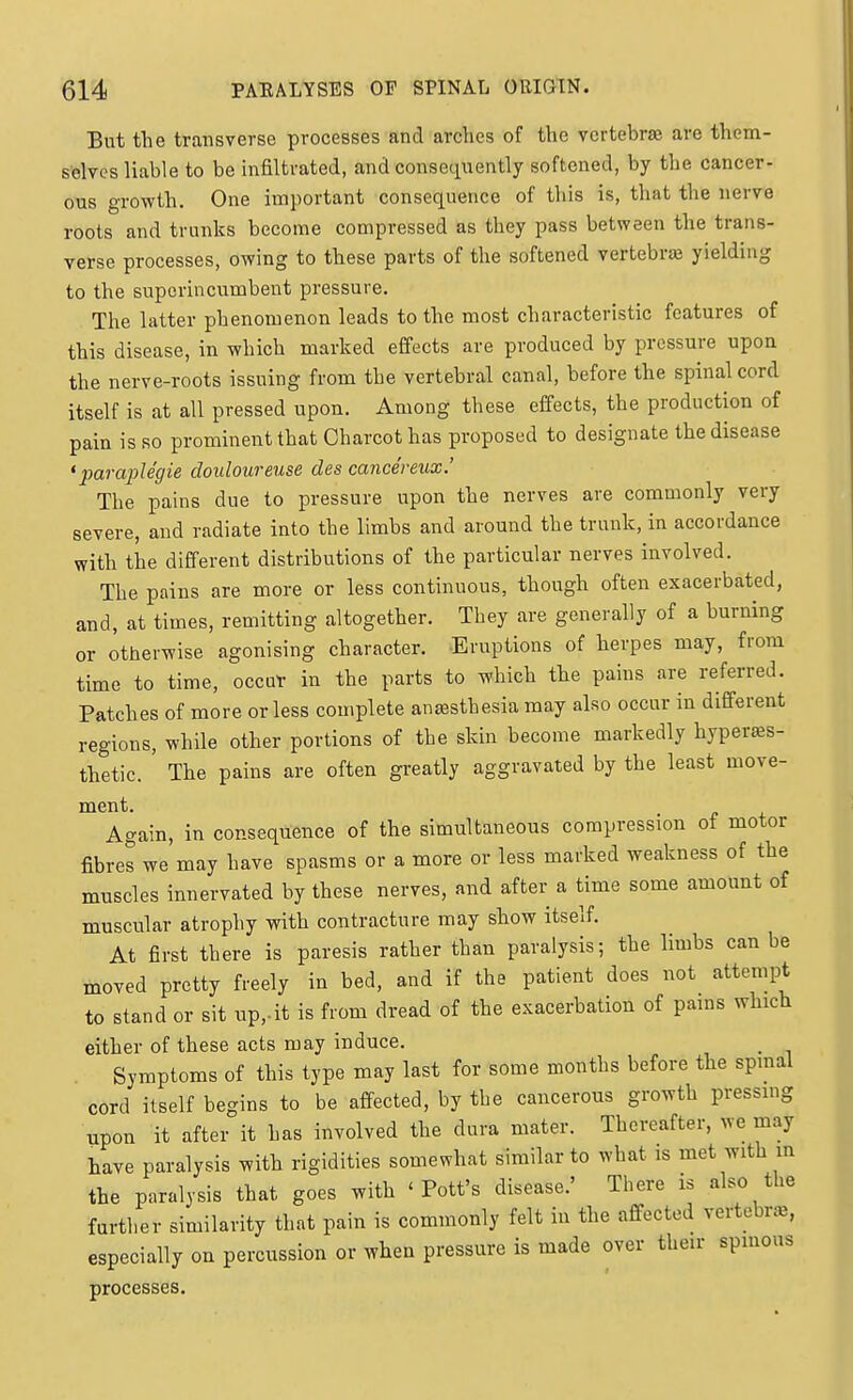 But the transverse processes and arches of the vertebras are them- selves liable to be infiltrated, and consequently softened, by the cancer- ous growth. One important consequence of this is, that the nerve roots and trunks become compressed as they pass between the trans- verse processes, owing to these parts of the softened vertebraj yielding to the superincumbent pressure. The latter phenomenon leads to the most characteristic features of this disease, in which marked effects are produced by pressure upon the nerve-roots issuing from the vertebral canal, before the spinal cord itself is at all pressed upon. Among these effects, the production of pain is so prominent that Charcot has proposed to designate the disease 'paraplegie douloureuse des cance'reux.' The pains due to pressure upon the nerves are commonly very severe, and radiate into the limbs and around the trunk, in accordance with the different distributions of the particular nerves involved. The pains are more or less continuous, though often exacerbated, and, at times, remitting altogether. They are generally of a burning or otherwise agonising character. -Eruptions of herpes may, from time to time, occur in the parts to which the pains are referred. Patches of more or less complete anesthesia may also occur in different regions, while other portions of the skin become markedly hyperses- thetic. The pains are often greatly aggravated by the least move- ment. . Again, in consequence of the simultaneous compression ot motor fibres we may have spasms or a more or less marked weakness of the muscles innervated by these nerves, and after a time some amount of muscular atrophy with contracture may show itself. At first there is paresis rather than paralysis; the limbs can be moved pretty freely in bed, and if the patient does not attempt to stand or sit up,.it is from dread of the exacerbation of pams which either of these acts may induce. Symptoms of this type may last for some months before the spmal cord itself begins to be affected, by the cancerous growth pressing upon it after it has involved the dura mater. Thereafter, we may have paralysis with rigidities somewhat similar to what is met with m the paralysis that goes with 'Pott's disease.' There is also tUe further similarity that pain is commonly felt in the affected vertebra, especially on percussion or when pressure is made over their spmous processes.