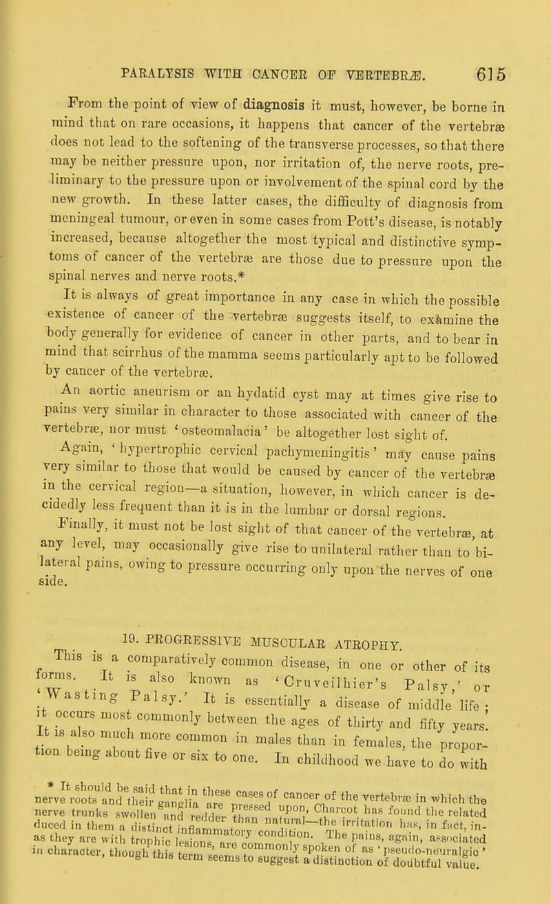 From the point of view of diagnosis it must, however, be borne in mind that on rare occasions, it happens that cancer of the vertebr«e does not lead to the softening of the transverse processes, so that there may be neither pressure upon, nor irritation of, the nerve roots, pre- liminary to the pressure upon or involvement of the spinal cord by the new growth. In these latter cases, the difficulty of diagnosis from meningeal tumour, or even in some cases from Pott's disease, is notably increased, because altogether the most typical and distinctive symp- toms of cancer of the vertebra are those due to pressure upon the spinal nerves and nerve roots.* It is always of great importance in any case in which the possible existence of cancer of the vertebr£B suggests itself, to extimine the body generally for evidence of cancer in other parts, and to bear in mind that scirrhus of the mamma seems particularly apt to be followed by cancer of the vertebrEe, An aortic aneurism or an hydatid cyst may at times give rise to pains very similar in character to those associated with cancer of the vertebra, nor must 'osteomalacia' be altogether lost sight of. Again, ' hypertrophic cervical pachymeningitis' may cause pains very similar to those that would be caused by cancer of the vertebra in the cervical region—a situation, however, in which cancer is de- cidedly less frequent than it is in the lumbar or dorsal regions. Finally, it must not be lost sight of that cancer of the^vertebree, at any level, may occasionally give rise to unilateral rather than to'bi- lateral pains, owing to pressure occurring only upon the nerves of one side. 19. PROGRESSIVE MUSCULAR ATROPHY This is a comparatively common disease, in one or other of its fomis. It IS also known as ' Cruveilhier's Palsy,' or Wasting Palsy.' It is essentiallj a disease of middle life • It occurs most commonly between the ages of thirty and fifty years' It IS also much n.ore common in males than in females, the propor- tion being about five or six to one. In childhood we have to do with neL'motel's thS '^Tr^'f ''''Z.'' - -J^-h the Berve trunks svvolirn^anf redder thnn1.7°'l' ^r^'' '■^''^ted duccd in them a distinct infl™/. nafu al-the irritation hns, in f.ct, in- as they are with trjhic e^,^ are7o^^ '?'''^' 'S^''^' ^^'^-'ciatcd in chamcter, though thktPrn l'p!^ ^P!^^^ «t as ' pseudo-neuralgio ' , iflougn this term seems to suggest a distinction of doubtful value.