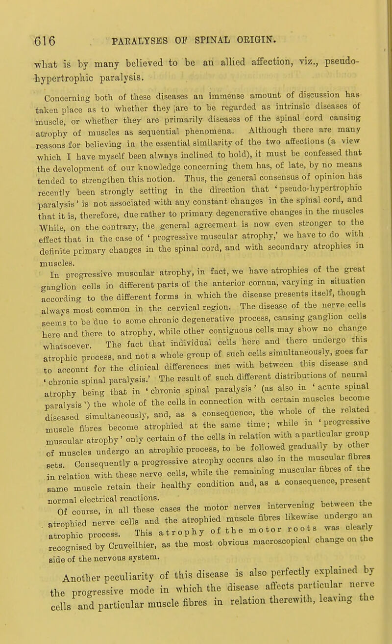 ■what is by many believed to be an allied affection, viz., pseudo- bypertrophic paralysis. Concerning both of these diseases an immense amount of discussion has taken place as to whether they :are to be regarded as intrinsic diseases of muscle, or whether they are primarily diseases of the spinal cord cansing atrophy of muscles as sequential phenomena. Although there are many reasons for believing in the essential similarity of the two affections (a view which I have myself been always inclined to hold), it must be confessed that the development of our knowledge concerning them has, of late, by no means tended to strengthen this notion. Thus, the general consensus of opinion has recently been strongly setting in the direction that ' pseudo-hypertrophic paralysis' is not associated with any constant changes in the spinal cord, and that it is, therefore, due rather to primary degenerative changes in the muscles While, on the contrary, the general agreement is now even stronger to the effect that in the case of ' progressive muscular atrophy, we have to do with definite primary changes in the spinal cord, and with secondary atrophies m muscles. In progressive muscular atrophy, in fact, we have atrophies of the great ganglion cells in diffierent parts of the anterior cornua, varying in situation accordin<- to the different forms in which the disease presents itself, though always most common in the cervical region. The disease of the nerve cells seems to be due to some chronic degenerative process, causing ganglion cells here and there to atrophy, while other contiguous cells may show no change whatsoever The fact that individual cells here and there undergo this atrophic process, and not a whole group of such cells simultaneously, goes far to account for the clinical differences met with between this disease and . chronic spinal paralysis.' The result of such different distributions of neural atrophy being that in 'chronic spinal paralysis' (as also in ' acute spinal paralysis ') the whole of the ceils in connection with certain muscles become diseased simultaneously, and, as a consequence, the whole of the related muscle iibres become atrophied at the same time; while m | progressive muscular atrophy' only certain of the cells in relation with a particular group Tf muscles undergo an atrophic process, to be followed gradually by other sets. Consequently a progressive atrophy occurs also in the muscular fibres in relation with these nerve cells, while the remaining muscular fibres of the same muscle retain their healthy condition and, as a consequence, present normal electrical reactions. . 0° COTS., in .11 ties, o.e» the motor «erv« mtervenmg tetwee. .b, roSiLdT;—errt°j Jo.—pid o.»..oot., side of the nervous system. Another peculiarity of this disease is also perfectly explained by the progressive mode in which the disease affects particular nerve cells and particular muscle fibres in relation therewith, leaving the