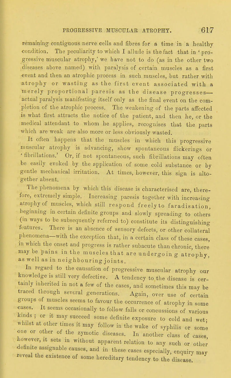 remaining contiguous nerve cells and fibres for a time in a healthy condition. The peculiarity to which I allude is the fact that in ' pro- gressive muscular atrophy,' we have not to do (as in the other two diseases above named) with paralysis of certain muscles as a first «vent and then an atrophic process in such muscles, but rather Avith atrophy or wasting as the first event associated with a merely proportional paresis as the disease progresses— actual paralysis manifesting itself only as the final event on the com- pletion of the atrophic process. The weakening of the parts affected is what first attracts the notice of the patient, and then he, or the medical attendant to whom he applies, recognises that the parts which are weak are also more or less obviously wasted. It often happens that the muscles in which this progressive muscular atrophy is advancing, show spontaneous flickerings or ' fibrillations.' Or, if not spontaneous, such fibrillations may often be easily evoked by the application of some cold substance or by gentle mechanical irritation. At times, however, this sign is alto- gether absent. The phenomena by which this disease is characterised are, there- fore, extremely simple. Increasing paresis together with increasing atroi:)hyof muscles, which still respond freely to faradisation, beginning in certain definite groups and slowly spreading to others (in ways to be subsequently referred to) constitute its distinguishing features. There is an absence of sensory defects, or other collateral phenomena—with the exception that, in a certain class of these cases, in which the onset and progress is rather subacute than chronic, there' maybe pains in the muscles that are undergo in g atrophy, as well as in neighbouring joints. In regard to the causation of progressive muscular atrophy our knowledge is still very defective. A tendency to the disease is cer- tamly mherited in not a few of the cases, and sometimes this may be traced through several generations. Again, over use of certain groups of muscles seems to favour the occurrence of atrophy in some cases. It seems occasionally to follow falls or concussions of various kinds; or it may succeed some definite exposure to cold and wet- whilst at other times it may follow in the wake of syphilis or some one or other of the zymotic diseases. In another class of cases however, it sets in without apparent relation to any such or othei- definite assignable causes, and in these cases especially, enquiry may reveal the existence of some hereditary tendency to the disease
