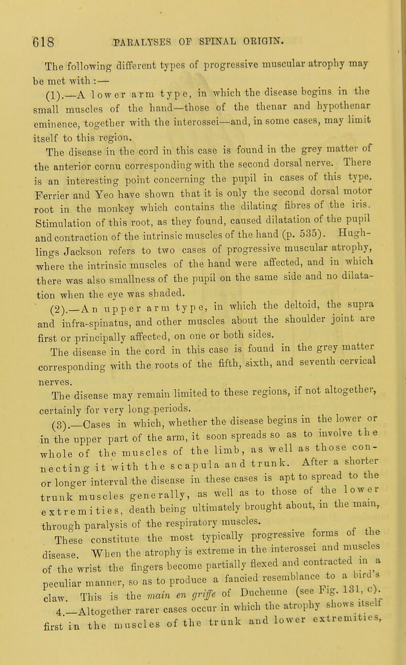 The follo-wing different types of progressive muscular atrophy may be met with :— (1). A lower arm type, in which the disease begins in the small muscles of the hand—those of the thenar and hypothenar eminence, together with the interossei—and, in some cases, may limit itself to this region. The disease in the cord in this case is found in the grey matter of the anterior cornu corresponding with the second dorsal nerve. There is an interesting point concerning the pupil in cases of this type. Ferrier and Yeo have shown that it is only the second dorsal motor root in the monkey which contains the dilating fibres of the iris. Stimulation of this root, as they found, caused dilatation of the pupil and contraction of the intrinsic muscles of the hand (p. 535). Hugh- lings Jackson refers to two cases of progressive muscular atrophy, where the intrinsic muscles of the hand were affected, and in which there was also smallness of the pupil on the same side and no dilata- tion when the eye was shaded. (2) .—An upper arm type, in which the deltoid, the supra and infra-spinatus, and other muscles about the shoulder joint are first or principally affected, on one or both sides. The disease in the cord in this case is found in the grey matter corresponding with the roots of the fifth, sixth, and seventh cervical nerves. The disease may remain limited to these regions, if not altogether, certainly for very long periods. (3) .—Cases in which, whether the disease begins in the lower or in the upper part of the arm, it soon spreads so as to involve th e whole of the muscles of the limb, as well as those con- necting it with the scapula and trunk. After a shorter or longer interval the disease in these cases is apt to spread to the trunk muscles generally, as well as to those of the lower extremities, death being ultimately brought about, m the mam, through paralysis of the respiratory muscles. These constitute the most typically progressive forms of the disease When the atrophy is extreme in the interossei and muscles of the wrist the fingers become partially flexed and contracted m a peculiar manner, so as to produce a fancied resemblance to a bird s claw. This is the main en griffe of Ducheune (see F.g. 131 c . 4 -Altogether rarer cases occur in which the atrophy shows Usclf first'in the muscles of the trunk and lower extremities.