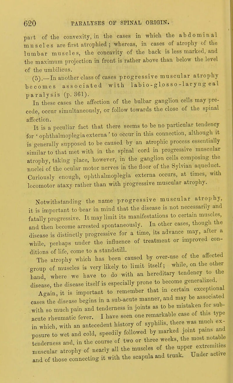 part of the convexity, in the cases in which the abdominal muscles are first atrophied ; whereas, in cases of atrophy of the lumbar muscles, the concavity of the back is less marked, and the maximum projection in front is rather above than below the level of the umbilicus. (5).—In another class of cases progressive muscular atrophy becomes associated with lab i o - glo s s o-lar y ng eal paralysis (p. 361). In these cases the affection of the bulbar ganglion cells may pre- cede, occur simultaneously, or follow towards the close of the spinal affection. It is a peculiar fact that there seems to be no particular tendency for ' ophthalmoplegia externa' to occur in this connection, although it is generally supposed to be caused by an atrophic process essentially similar to that met with in the spinal cord in progressive muscular atrophy, taking place, however, in the ganglion cells composing the nuclei of the ocular motor nerves in the floor of the Sylvian aqueduct. Curiously enough, ophthalmoplegia externa occurs, at times, with locomotor ataxy rather than with progressive muscular atrophy. Notwithstanding the name progressive muscular atrophy it is important to hear in mind that the disease is not necessarily and fatally progressive. It may limit its manifestations to certam muscles, and then become arrested spontaneously. In other cases, though the disease is distinctly progressive for a time, its advance may, after a while, perhaps under the influence of treatment or improved con- ditions of life, come to a standstill. re . a The atrophy which has been caused by over-use of the affected group of muscles is very likely to limit itself; while on the other hand, where we have to do with an hereditary tendency to the disease, the disease itself is especially prone to become generahzed. Again, it is important to remember that in certam except.ona cases the disease begins in a sub-acute manner, and may be associated with so much pain and tenderness in joints as to be mistaken for sub- ■ acute rheumatic fever. I have seen one remarkable case of this type in which, with an antecedent history of syphiUs there was much ex^ posure to wet and cold, speedily followed by -^^^)'\]''^\^2Ztllt tenderness and, in the course of two or three weeks, the mos notable llLr atrophy of nearly all the muscles of the ^^Pe-^--- .and of those connecting it with the scapula and trunk. Under active